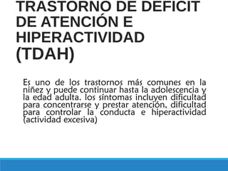 TRASTORNO DE DÉFICIT
DE ATENCIÓN E
HIPERACTIVIDAD
(TDAH)
Es uno de los trastornos más comunes en la
niñez y puede continuar hasta la adolescencia y
la edad adulta. los síntomas incluyen dificultad
para concentrarse y prestar atención, dificultad
para controlar la conducta e hiperactividad
(actividad excesiva).
 
