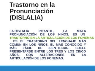 Trastorno en la
Pronunciación
(DISLALIA)
LA DISLALIA INFANTIL, LA MALA
PRONUNCIACIÓN DE LOS NIÑOS, ES UN
TRASTORNO EN LA ARTICULACIÓN DE LOS FONEMAS
. ES EL TRASTORNO DEL LENGUAJE MÁS
COMÚN EN LOS NIÑOS, EL MÁS CONOCIDO Y
MÁS FÁCIL DE IDENTIFICAR. SUELE
PRESENTARSE ENTRE LOS TRES Y LOS CINCO
AÑOS, CON ALTERACIONES EN LA
ARTICULACIÓN DE LOS FONEMAS.
 