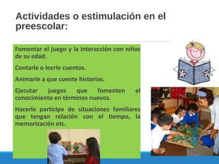 Actividades o estimulación en el
preescolar:
Fomentar el juego y la interacción con niños
de su edad.
Contarle o leerle cuentos.
Animarle a que cuente historias.
Ejecutar juegos que fomenten el
conocimiento en términos nuevos.
Hacerle participe de situaciones familiares
que tengan relación con el tiempo, la
memorización etc.
 