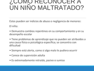 ¿CÓMO RECONOCER A
UN NIÑO MALTRATADO?
Estos pueden ser indicios de abuso o negligencia de menores:
El niño:
• Demuestra cambios repentinos en su comportamiento y en su
desempeño escolar
• Tiene problemas de aprendizaje que no pueden ser atribuidos a
una causa física o psicológica específica; se concentra con
dificultad
• Siempre está alerta, como si algo malo le pudiera ocurrir
• Carece de supervisión adulta
• Es extremadamente retraído, pasivo o sumiso
 