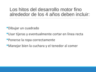 Los hitos del desarrollo motor fino
alrededor de los 4 años deben incluir:
Dibujar un cuadrado
Usar tijeras y eventualmente cortar en línea recta
Ponerse la ropa correctamente
Manejar bien la cuchara y el tenedor al comer
 