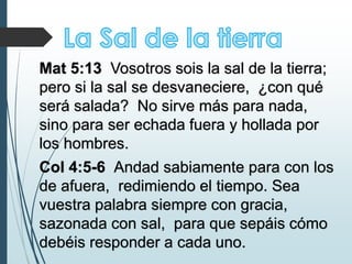 Mat 5:13 Vosotros sois la sal de la tierra;
pero si la sal se desvaneciere, ¿con qué
será salada? No sirve más para nada,
sino para ser echada fuera y hollada por
los hombres.
Col 4:5-6 Andad sabiamente para con los
de afuera, redimiendo el tiempo. Sea
vuestra palabra siempre con gracia,
sazonada con sal, para que sepáis cómo
debéis responder a cada uno.
 