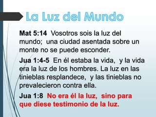 Mat 5:14 Vosotros sois la luz del
mundo; una ciudad asentada sobre un
monte no se puede esconder.
Jua 1:4-5 En él estaba la vida, y la vida
era la luz de los hombres. La luz en las
tinieblas resplandece, y las tinieblas no
prevalecieron contra ella.
Jua 1:8 No era él la luz, sino para
que diese testimonio de la luz.
 