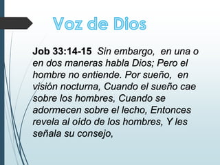 Job 33:14-15 Sin embargo, en una o
en dos maneras habla Dios; Pero el
hombre no entiende. Por sueño, en
visión nocturna, Cuando el sueño cae
sobre los hombres, Cuando se
adormecen sobre el lecho, Entonces
revela al oído de los hombres, Y les
señala su consejo,
 