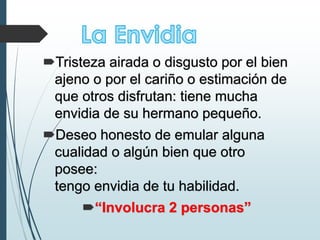 Tristeza airada o disgusto por el bien
ajeno o por el cariño o estimación de
que otros disfrutan: tiene mucha
envidia de su hermano pequeño.
Deseo honesto de emular alguna
cualidad o algún bien que otro
posee:
tengo envidia de tu habilidad.
“Involucra 2 personas”
 