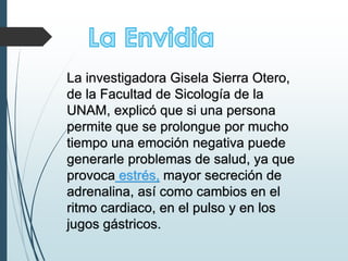 La investigadora Gisela Sierra Otero,
de la Facultad de Sicología de la
UNAM, explicó que si una persona
permite que se prolongue por mucho
tiempo una emoción negativa puede
generarle problemas de salud, ya que
provoca estrés, mayor secreción de
adrenalina, así como cambios en el
ritmo cardiaco, en el pulso y en los
jugos gástricos.
 