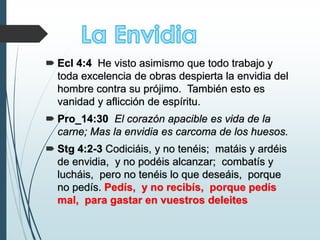  Ecl 4:4 He visto asimismo que todo trabajo y
toda excelencia de obras despierta la envidia del
hombre contra su prójimo. También esto es
vanidad y aflicción de espíritu.
 Pro_14:30 El corazón apacible es vida de la
carne; Mas la envidia es carcoma de los huesos.
 Stg 4:2-3 Codiciáis, y no tenéis; matáis y ardéis
de envidia, y no podéis alcanzar; combatís y
lucháis, pero no tenéis lo que deseáis, porque
no pedís. Pedís, y no recibís, porque pedís
mal, para gastar en vuestros deleites
 