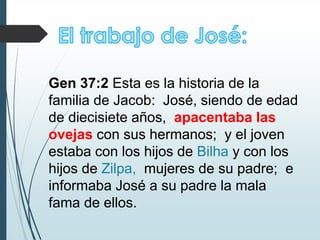 Gen 37:2 Esta es la historia de la
familia de Jacob: José, siendo de edad
de diecisiete años, apacentaba las
ovejas con sus hermanos; y el joven
estaba con los hijos de Bilha y con los
hijos de Zilpa, mujeres de su padre; e
informaba José a su padre la mala
fama de ellos.
 