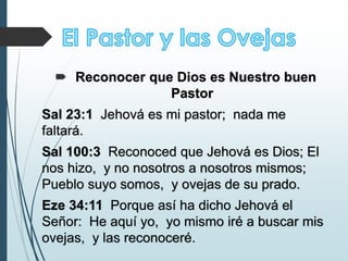  Reconocer que Dios es Nuestro buen
Pastor
Sal 23:1 Jehová es mi pastor; nada me
faltará.
Sal 100:3 Reconoced que Jehová es Dios; El
nos hizo, y no nosotros a nosotros mismos;
Pueblo suyo somos, y ovejas de su prado.
Eze 34:11 Porque así ha dicho Jehová el
Señor: He aquí yo, yo mismo iré a buscar mis
ovejas, y las reconoceré.
 