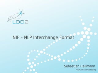 Creating Knowledge out of Interlinked Data




         NIF – NLP Interchange Format




                                                    Sebastian Hellmann
                                                          AKSW, Universität Leipzig
LOD2 Presentation . 02.09.2010 . Page                                   http://lod2.eu
 