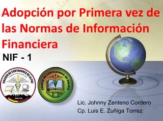 Adopción por Primera vez de
las Normas de Información
Financiera
NIF - 1



            Lic. Johnny Zenteno Cordero
            Cp. Luis E. Zuñiga Torrez
 