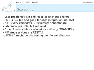 Pisa – 2012/10/05 – Page 13                      http://lod2.eu




              Scalability

-   Less problematic, if only used as exchange format
-   RDF is flexible and good for data integration, not fast
-   NIF is very compact (1-3 triples per annotation)
-   Inference possible, but optional
-   Other formats add overhead as well (e.g. SOAP-XML)
-   NIF Web services are RESTful
-   JSON-LD might be the best option for serialization
 