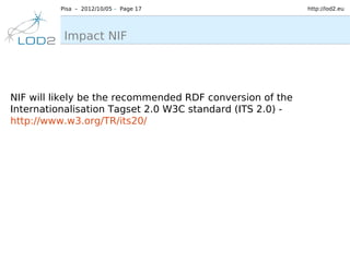Pisa – 2012/10/05 – Page 17                       http://lod2.eu




          Impact NIF




NIF will likely be the recommended RDF conversion of the
Internationalisation Tagset 2.0 W3C standard (ITS 2.0) -
http://www.w3.org/TR/its20/
 