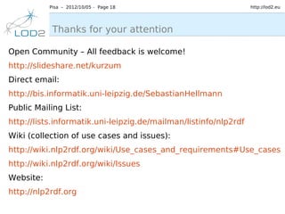 Pisa – 2012/10/05 – Page 18                            http://lod2.eu




            Thanks for your attention

Open Community – All feedback is welcome!
http://slideshare.net/kurzum
Direct email:
http://bis.informatik.uni-leipzig.de/SebastianHellmann
Public Mailing List:
http://lists.informatik.uni-leipzig.de/mailman/listinfo/nlp2rdf
Wiki (collection of use cases and issues):
http://wiki.nlp2rdf.org/wiki/Use_cases_and_requirements#Use_cases
http://wiki.nlp2rdf.org/wiki/Issues
Website:
http://nlp2rdf.org
 