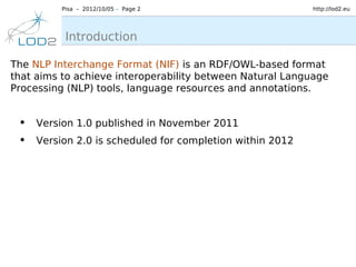 Pisa – 2012/10/05 – Page 2                       http://lod2.eu




          Introduction

The NLP Interchange Format (NIF) is an RDF/OWL-based format
that aims to achieve interoperability between Natural Language
Processing (NLP) tools, language resources and annotations.


 • Version 1.0 published in November 2011
 • Version 2.0 is scheduled for completion within 2012
 