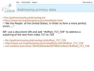 Pisa – 2012/10/05 – Page 4                             http://lod2.eu




            Addressing primary data

●
  file://path/on/my/local/drive/log.txt
●
  http://www.w3.org/DesignIssues/LinkedData.html
●
  “We the People of the United States, in Order to form a more perfect
Union, ...”

NIF: use a document URI and add “#offset_717_729” to address a
substring of the text from index 717 to 729

- file://path/on/my/local/drive/log.txt#offset_717_729
- http://www.w3.org/DesignIssues/LinkedData.html#offset_717_729
- urn:content-item-sha1-1bf4330e5a4a707f381513b2e7#offset_717_729
 