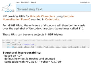 Pisa – 2012/10/05 – Page 6                         http://lod2.eu




           Normalizing Text

NIF provides URIs for Unicode Characters using Unicode
Normalization Form C counted in Code Units.

For all NIF URIs, the universe of discourse will then be the words
over the alphabet of Unicode characters (sometimes called Σ ∗ ).

These URIs can become subjects in RDF triples:




Structural interoperability:
- based on RDF
- defines how text is treated and counted
- compatible with RFC 5147 “#char=717,729”
 