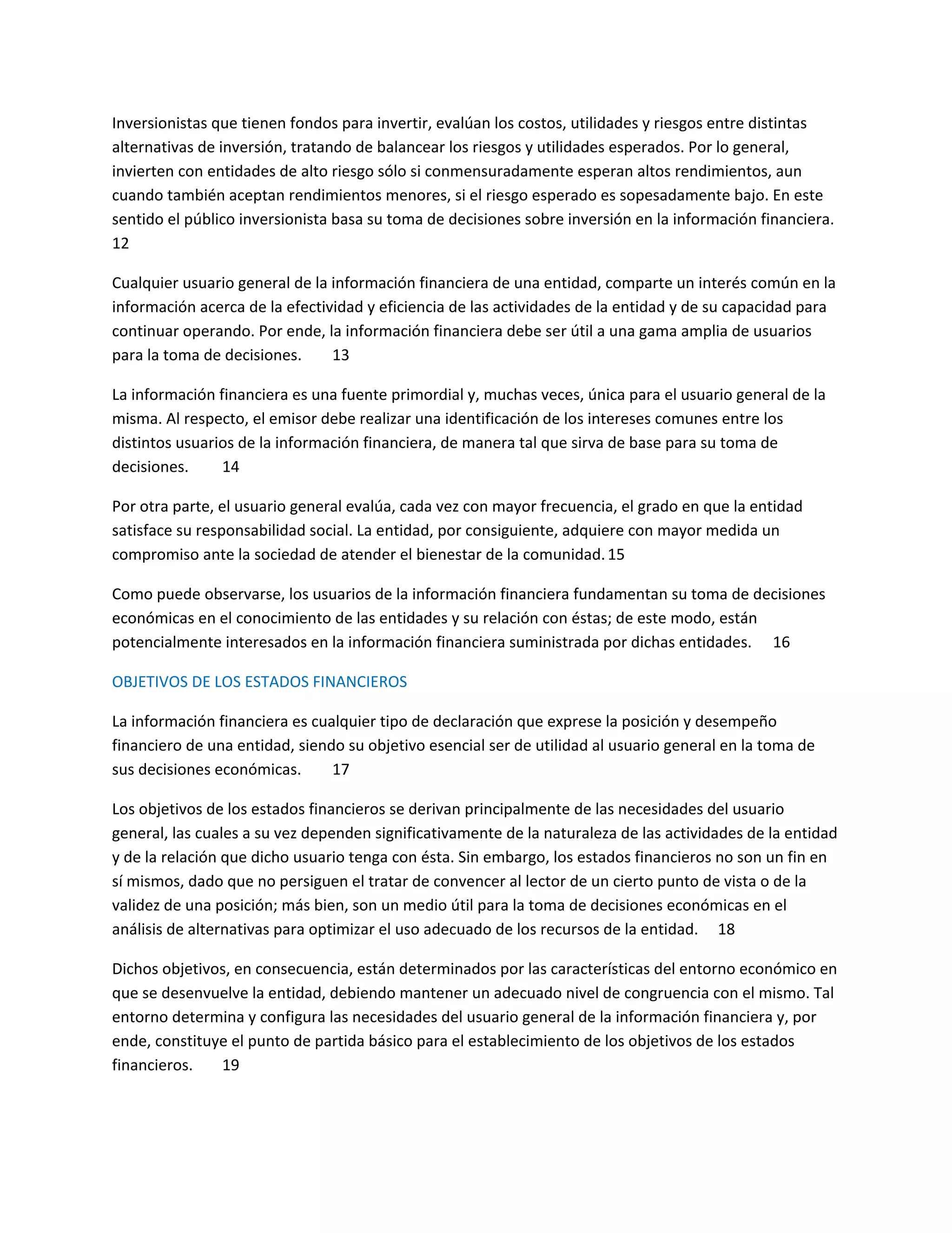 Inversionistas que tienen fondos para invertir, evalúan los costos, utilidades y riesgos entre distintas
alternativas de inversión, tratando de balancear los riesgos y utilidades esperados. Por lo general,
invierten con entidades de alto riesgo sólo si conmensuradamente esperan altos rendimientos, aun
cuando también aceptan rendimientos menores, si el riesgo esperado es sopesadamente bajo. En este
sentido el público inversionista basa su toma de decisiones sobre inversión en la información financiera.
12
Cualquier usuario general de la información financiera de una entidad, comparte un interés común en la
información acerca de la efectividad y eficiencia de las actividades de la entidad y de su capacidad para
continuar operando. Por ende, la información financiera debe ser útil a una gama amplia de usuarios
para la toma de decisiones.
13
La información financiera es una fuente primordial y, muchas veces, única para el usuario general de la
misma. Al respecto, el emisor debe realizar una identificación de los intereses comunes entre los
distintos usuarios de la información financiera, de manera tal que sirva de base para su toma de
decisiones.
14
Por otra parte, el usuario general evalúa, cada vez con mayor frecuencia, el grado en que la entidad
satisface su responsabilidad social. La entidad, por consiguiente, adquiere con mayor medida un
compromiso ante la sociedad de atender el bienestar de la comunidad. 15
Como puede observarse, los usuarios de la información financiera fundamentan su toma de decisiones
económicas en el conocimiento de las entidades y su relación con éstas; de este modo, están
potencialmente interesados en la información financiera suministrada por dichas entidades. 16
OBJETIVOS DE LOS ESTADOS FINANCIEROS
La información financiera es cualquier tipo de declaración que exprese la posición y desempeño
financiero de una entidad, siendo su objetivo esencial ser de utilidad al usuario general en la toma de
sus decisiones económicas.
17
Los objetivos de los estados financieros se derivan principalmente de las necesidades del usuario
general, las cuales a su vez dependen significativamente de la naturaleza de las actividades de la entidad
y de la relación que dicho usuario tenga con ésta. Sin embargo, los estados financieros no son un fin en
sí mismos, dado que no persiguen el tratar de convencer al lector de un cierto punto de vista o de la
validez de una posición; más bien, son un medio útil para la toma de decisiones económicas en el
análisis de alternativas para optimizar el uso adecuado de los recursos de la entidad. 18
Dichos objetivos, en consecuencia, están determinados por las características del entorno económico en
que se desenvuelve la entidad, debiendo mantener un adecuado nivel de congruencia con el mismo. Tal
entorno determina y configura las necesidades del usuario general de la información financiera y, por
ende, constituye el punto de partida básico para el establecimiento de los objetivos de los estados
financieros.
19

 