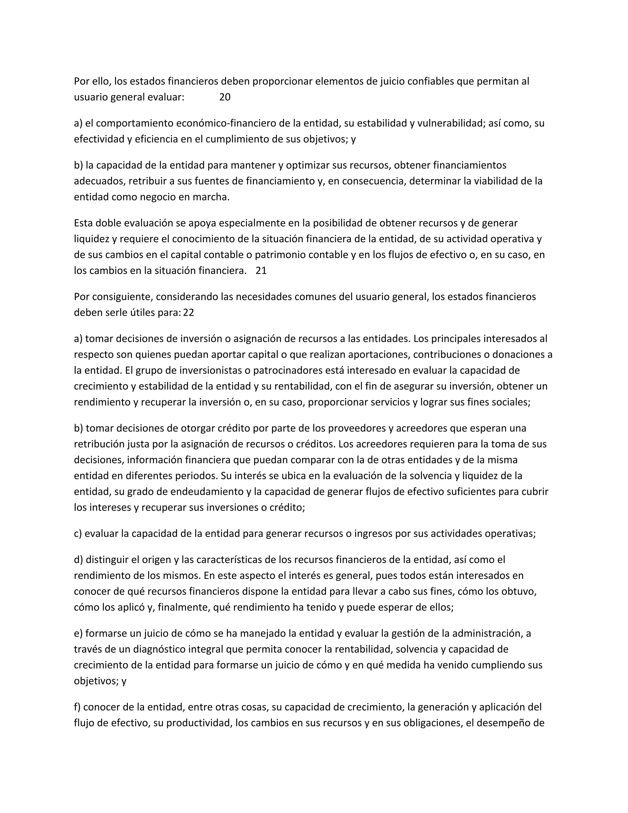 Por ello, los estados financieros deben proporcionar elementos de juicio confiables que permitan al
usuario general evaluar:
20
a) el comportamiento económico-financiero de la entidad, su estabilidad y vulnerabilidad; así como, su
efectividad y eficiencia en el cumplimiento de sus objetivos; y
b) la capacidad de la entidad para mantener y optimizar sus recursos, obtener financiamientos
adecuados, retribuir a sus fuentes de financiamiento y, en consecuencia, determinar la viabilidad de la
entidad como negocio en marcha.
Esta doble evaluación se apoya especialmente en la posibilidad de obtener recursos y de generar
liquidez y requiere el conocimiento de la situación financiera de la entidad, de su actividad operativa y
de sus cambios en el capital contable o patrimonio contable y en los flujos de efectivo o, en su caso, en
los cambios en la situación financiera. 21
Por consiguiente, considerando las necesidades comunes del usuario general, los estados financieros
deben serle útiles para: 22
a) tomar decisiones de inversión o asignación de recursos a las entidades. Los principales interesados al
respecto son quienes puedan aportar capital o que realizan aportaciones, contribuciones o donaciones a
la entidad. El grupo de inversionistas o patrocinadores está interesado en evaluar la capacidad de
crecimiento y estabilidad de la entidad y su rentabilidad, con el fin de asegurar su inversión, obtener un
rendimiento y recuperar la inversión o, en su caso, proporcionar servicios y lograr sus fines sociales;
b) tomar decisiones de otorgar crédito por parte de los proveedores y acreedores que esperan una
retribución justa por la asignación de recursos o créditos. Los acreedores requieren para la toma de sus
decisiones, información financiera que puedan comparar con la de otras entidades y de la misma
entidad en diferentes periodos. Su interés se ubica en la evaluación de la solvencia y liquidez de la
entidad, su grado de endeudamiento y la capacidad de generar flujos de efectivo suficientes para cubrir
los intereses y recuperar sus inversiones o crédito;
c) evaluar la capacidad de la entidad para generar recursos o ingresos por sus actividades operativas;
d) distinguir el origen y las características de los recursos financieros de la entidad, así como el
rendimiento de los mismos. En este aspecto el interés es general, pues todos están interesados en
conocer de qué recursos financieros dispone la entidad para llevar a cabo sus fines, cómo los obtuvo,
cómo los aplicó y, finalmente, qué rendimiento ha tenido y puede esperar de ellos;
e) formarse un juicio de cómo se ha manejado la entidad y evaluar la gestión de la administración, a
través de un diagnóstico integral que permita conocer la rentabilidad, solvencia y capacidad de
crecimiento de la entidad para formarse un juicio de cómo y en qué medida ha venido cumpliendo sus
objetivos; y
f) conocer de la entidad, entre otras cosas, su capacidad de crecimiento, la generación y aplicación del
flujo de efectivo, su productividad, los cambios en sus recursos y en sus obligaciones, el desempeño de

 
