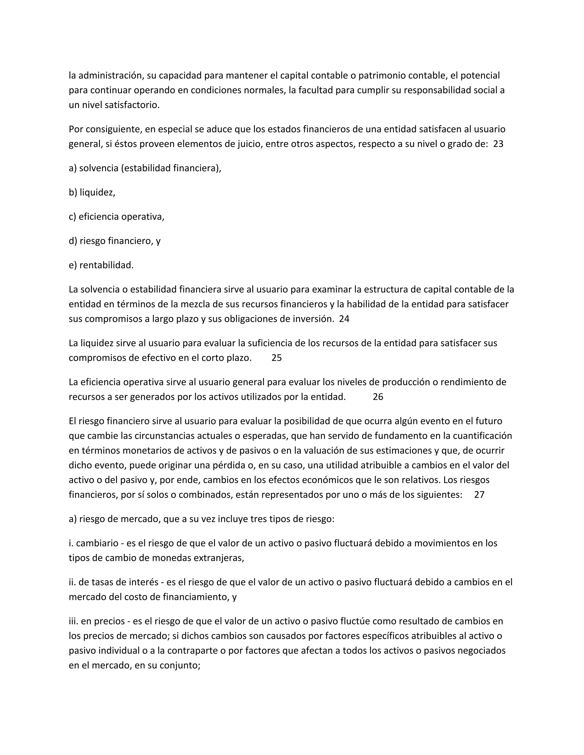 la administración, su capacidad para mantener el capital contable o patrimonio contable, el potencial
para continuar operando en condiciones normales, la facultad para cumplir su responsabilidad social a
un nivel satisfactorio.
Por consiguiente, en especial se aduce que los estados financieros de una entidad satisfacen al usuario
general, si éstos proveen elementos de juicio, entre otros aspectos, respecto a su nivel o grado de: 23
a) solvencia (estabilidad financiera),
b) liquidez,
c) eficiencia operativa,
d) riesgo financiero, y
e) rentabilidad.
La solvencia o estabilidad financiera sirve al usuario para examinar la estructura de capital contable de la
entidad en términos de la mezcla de sus recursos financieros y la habilidad de la entidad para satisfacer
sus compromisos a largo plazo y sus obligaciones de inversión. 24
La liquidez sirve al usuario para evaluar la suficiencia de los recursos de la entidad para satisfacer sus
compromisos de efectivo en el corto plazo.
25
La eficiencia operativa sirve al usuario general para evaluar los niveles de producción o rendimiento de
recursos a ser generados por los activos utilizados por la entidad.
26
El riesgo financiero sirve al usuario para evaluar la posibilidad de que ocurra algún evento en el futuro
que cambie las circunstancias actuales o esperadas, que han servido de fundamento en la cuantificación
en términos monetarios de activos y de pasivos o en la valuación de sus estimaciones y que, de ocurrir
dicho evento, puede originar una pérdida o, en su caso, una utilidad atribuible a cambios en el valor del
activo o del pasivo y, por ende, cambios en los efectos económicos que le son relativos. Los riesgos
financieros, por sí solos o combinados, están representados por uno o más de los siguientes: 27
a) riesgo de mercado, que a su vez incluye tres tipos de riesgo:
i. cambiario - es el riesgo de que el valor de un activo o pasivo fluctuará debido a movimientos en los
tipos de cambio de monedas extranjeras,
ii. de tasas de interés - es el riesgo de que el valor de un activo o pasivo fluctuará debido a cambios en el
mercado del costo de financiamiento, y
iii. en precios - es el riesgo de que el valor de un activo o pasivo fluctúe como resultado de cambios en
los precios de mercado; si dichos cambios son causados por factores específicos atribuibles al activo o
pasivo individual o a la contraparte o por factores que afectan a todos los activos o pasivos negociados
en el mercado, en su conjunto;

 