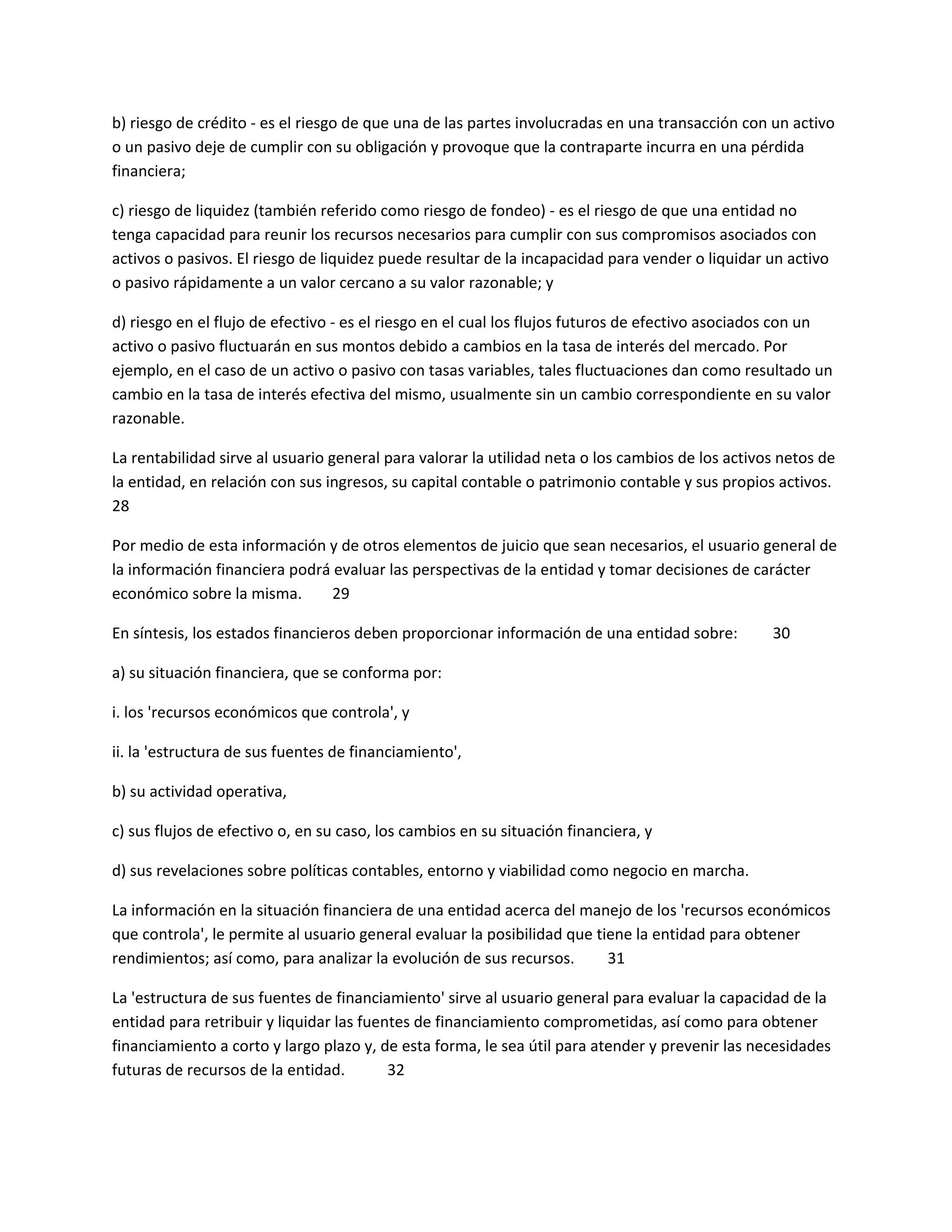 b) riesgo de crédito - es el riesgo de que una de las partes involucradas en una transacción con un activo
o un pasivo deje de cumplir con su obligación y provoque que la contraparte incurra en una pérdida
financiera;
c) riesgo de liquidez (también referido como riesgo de fondeo) - es el riesgo de que una entidad no
tenga capacidad para reunir los recursos necesarios para cumplir con sus compromisos asociados con
activos o pasivos. El riesgo de liquidez puede resultar de la incapacidad para vender o liquidar un activo
o pasivo rápidamente a un valor cercano a su valor razonable; y
d) riesgo en el flujo de efectivo - es el riesgo en el cual los flujos futuros de efectivo asociados con un
activo o pasivo fluctuarán en sus montos debido a cambios en la tasa de interés del mercado. Por
ejemplo, en el caso de un activo o pasivo con tasas variables, tales fluctuaciones dan como resultado un
cambio en la tasa de interés efectiva del mismo, usualmente sin un cambio correspondiente en su valor
razonable.
La rentabilidad sirve al usuario general para valorar la utilidad neta o los cambios de los activos netos de
la entidad, en relación con sus ingresos, su capital contable o patrimonio contable y sus propios activos.
28
Por medio de esta información y de otros elementos de juicio que sean necesarios, el usuario general de
la información financiera podrá evaluar las perspectivas de la entidad y tomar decisiones de carácter
económico sobre la misma.
29
En síntesis, los estados financieros deben proporcionar información de una entidad sobre:

30

a) su situación financiera, que se conforma por:
i. los 'recursos económicos que controla', y
ii. la 'estructura de sus fuentes de financiamiento',
b) su actividad operativa,
c) sus flujos de efectivo o, en su caso, los cambios en su situación financiera, y
d) sus revelaciones sobre políticas contables, entorno y viabilidad como negocio en marcha.
La información en la situación financiera de una entidad acerca del manejo de los 'recursos económicos
que controla', le permite al usuario general evaluar la posibilidad que tiene la entidad para obtener
rendimientos; así como, para analizar la evolución de sus recursos.
31
La 'estructura de sus fuentes de financiamiento' sirve al usuario general para evaluar la capacidad de la
entidad para retribuir y liquidar las fuentes de financiamiento comprometidas, así como para obtener
financiamiento a corto y largo plazo y, de esta forma, le sea útil para atender y prevenir las necesidades
futuras de recursos de la entidad.
32

 