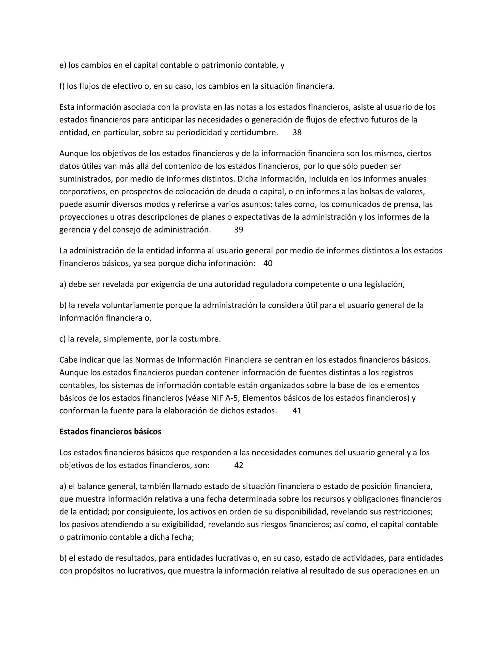 e) los cambios en el capital contable o patrimonio contable, y
f) los flujos de efectivo o, en su caso, los cambios en la situación financiera.
Esta información asociada con la provista en las notas a los estados financieros, asiste al usuario de los
estados financieros para anticipar las necesidades o generación de flujos de efectivo futuros de la
entidad, en particular, sobre su periodicidad y certidumbre.
38
Aunque los objetivos de los estados financieros y de la información financiera son los mismos, ciertos
datos útiles van más allá del contenido de los estados financieros, por lo que sólo pueden ser
suministrados, por medio de informes distintos. Dicha información, incluida en los informes anuales
corporativos, en prospectos de colocación de deuda o capital, o en informes a las bolsas de valores,
puede asumir diversos modos y referirse a varios asuntos; tales como, los comunicados de prensa, las
proyecciones u otras descripciones de planes o expectativas de la administración y los informes de la
gerencia y del consejo de administración.
39
La administración de la entidad informa al usuario general por medio de informes distintos a los estados
financieros básicos, ya sea porque dicha información: 40
a) debe ser revelada por exigencia de una autoridad reguladora competente o una legislación,
b) la revela voluntariamente porque la administración la considera útil para el usuario general de la
información financiera o,
c) la revela, simplemente, por la costumbre.
Cabe indicar que las Normas de Información Financiera se centran en los estados financieros básicos.
Aunque los estados financieros puedan contener información de fuentes distintas a los registros
contables, los sistemas de información contable están organizados sobre la base de los elementos
básicos de los estados financieros (véase NIF A-5, Elementos básicos de los estados financieros) y
conforman la fuente para la elaboración de dichos estados.
41
Estados financieros básicos
Los estados financieros básicos que responden a las necesidades comunes del usuario general y a los
objetivos de los estados financieros, son:
42
a) el balance general, también llamado estado de situación financiera o estado de posición financiera,
que muestra información relativa a una fecha determinada sobre los recursos y obligaciones financieros
de la entidad; por consiguiente, los activos en orden de su disponibilidad, revelando sus restricciones;
los pasivos atendiendo a su exigibilidad, revelando sus riesgos financieros; así como, el capital contable
o patrimonio contable a dicha fecha;
b) el estado de resultados, para entidades lucrativas o, en su caso, estado de actividades, para entidades
con propósitos no lucrativos, que muestra la información relativa al resultado de sus operaciones en un

 