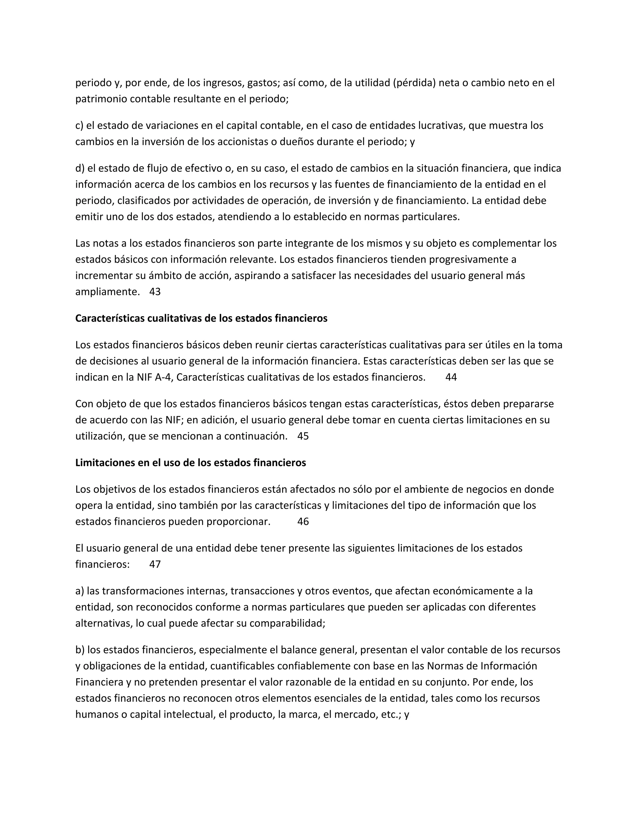 periodo y, por ende, de los ingresos, gastos; así como, de la utilidad (pérdida) neta o cambio neto en el
patrimonio contable resultante en el periodo;
c) el estado de variaciones en el capital contable, en el caso de entidades lucrativas, que muestra los
cambios en la inversión de los accionistas o dueños durante el periodo; y
d) el estado de flujo de efectivo o, en su caso, el estado de cambios en la situación financiera, que indica
información acerca de los cambios en los recursos y las fuentes de financiamiento de la entidad en el
periodo, clasificados por actividades de operación, de inversión y de financiamiento. La entidad debe
emitir uno de los dos estados, atendiendo a lo establecido en normas particulares.
Las notas a los estados financieros son parte integrante de los mismos y su objeto es complementar los
estados básicos con información relevante. Los estados financieros tienden progresivamente a
incrementar su ámbito de acción, aspirando a satisfacer las necesidades del usuario general más
ampliamente. 43
Características cualitativas de los estados financieros
Los estados financieros básicos deben reunir ciertas características cualitativas para ser útiles en la toma
de decisiones al usuario general de la información financiera. Estas características deben ser las que se
indican en la NIF A-4, Características cualitativas de los estados financieros.
44
Con objeto de que los estados financieros básicos tengan estas características, éstos deben prepararse
de acuerdo con las NIF; en adición, el usuario general debe tomar en cuenta ciertas limitaciones en su
utilización, que se mencionan a continuación. 45
Limitaciones en el uso de los estados financieros
Los objetivos de los estados financieros están afectados no sólo por el ambiente de negocios en donde
opera la entidad, sino también por las características y limitaciones del tipo de información que los
estados financieros pueden proporcionar.
46
El usuario general de una entidad debe tener presente las siguientes limitaciones de los estados
financieros:
47
a) las transformaciones internas, transacciones y otros eventos, que afectan económicamente a la
entidad, son reconocidos conforme a normas particulares que pueden ser aplicadas con diferentes
alternativas, lo cual puede afectar su comparabilidad;
b) los estados financieros, especialmente el balance general, presentan el valor contable de los recursos
y obligaciones de la entidad, cuantificables confiablemente con base en las Normas de Información
Financiera y no pretenden presentar el valor razonable de la entidad en su conjunto. Por ende, los
estados financieros no reconocen otros elementos esenciales de la entidad, tales como los recursos
humanos o capital intelectual, el producto, la marca, el mercado, etc.; y

 