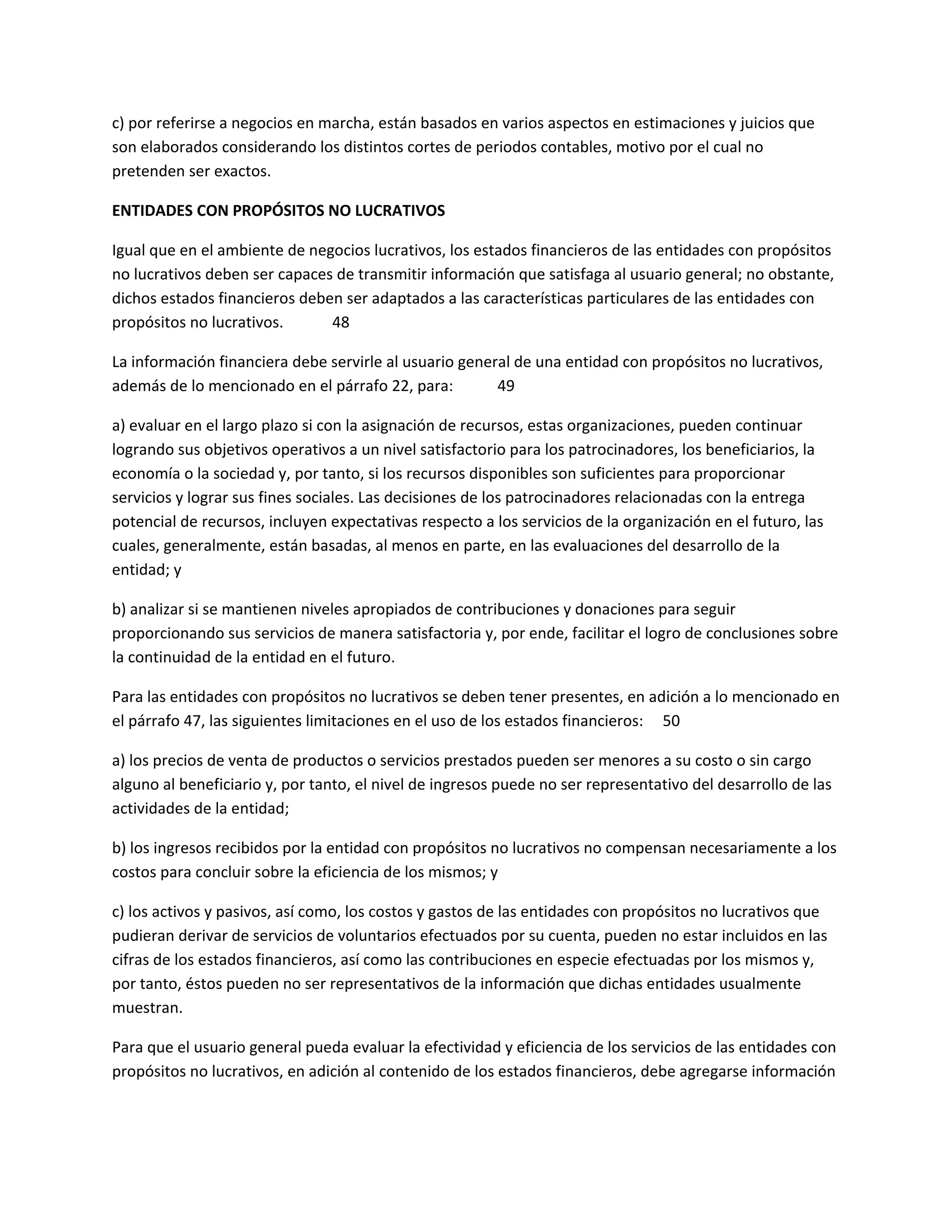 c) por referirse a negocios en marcha, están basados en varios aspectos en estimaciones y juicios que
son elaborados considerando los distintos cortes de periodos contables, motivo por el cual no
pretenden ser exactos.
ENTIDADES CON PROPÓSITOS NO LUCRATIVOS
Igual que en el ambiente de negocios lucrativos, los estados financieros de las entidades con propósitos
no lucrativos deben ser capaces de transmitir información que satisfaga al usuario general; no obstante,
dichos estados financieros deben ser adaptados a las características particulares de las entidades con
propósitos no lucrativos.
48
La información financiera debe servirle al usuario general de una entidad con propósitos no lucrativos,
además de lo mencionado en el párrafo 22, para:
49
a) evaluar en el largo plazo si con la asignación de recursos, estas organizaciones, pueden continuar
logrando sus objetivos operativos a un nivel satisfactorio para los patrocinadores, los beneficiarios, la
economía o la sociedad y, por tanto, si los recursos disponibles son suficientes para proporcionar
servicios y lograr sus fines sociales. Las decisiones de los patrocinadores relacionadas con la entrega
potencial de recursos, incluyen expectativas respecto a los servicios de la organización en el futuro, las
cuales, generalmente, están basadas, al menos en parte, en las evaluaciones del desarrollo de la
entidad; y
b) analizar si se mantienen niveles apropiados de contribuciones y donaciones para seguir
proporcionando sus servicios de manera satisfactoria y, por ende, facilitar el logro de conclusiones sobre
la continuidad de la entidad en el futuro.
Para las entidades con propósitos no lucrativos se deben tener presentes, en adición a lo mencionado en
el párrafo 47, las siguientes limitaciones en el uso de los estados financieros: 50
a) los precios de venta de productos o servicios prestados pueden ser menores a su costo o sin cargo
alguno al beneficiario y, por tanto, el nivel de ingresos puede no ser representativo del desarrollo de las
actividades de la entidad;
b) los ingresos recibidos por la entidad con propósitos no lucrativos no compensan necesariamente a los
costos para concluir sobre la eficiencia de los mismos; y
c) los activos y pasivos, así como, los costos y gastos de las entidades con propósitos no lucrativos que
pudieran derivar de servicios de voluntarios efectuados por su cuenta, pueden no estar incluidos en las
cifras de los estados financieros, así como las contribuciones en especie efectuadas por los mismos y,
por tanto, éstos pueden no ser representativos de la información que dichas entidades usualmente
muestran.
Para que el usuario general pueda evaluar la efectividad y eficiencia de los servicios de las entidades con
propósitos no lucrativos, en adición al contenido de los estados financieros, debe agregarse información

 
