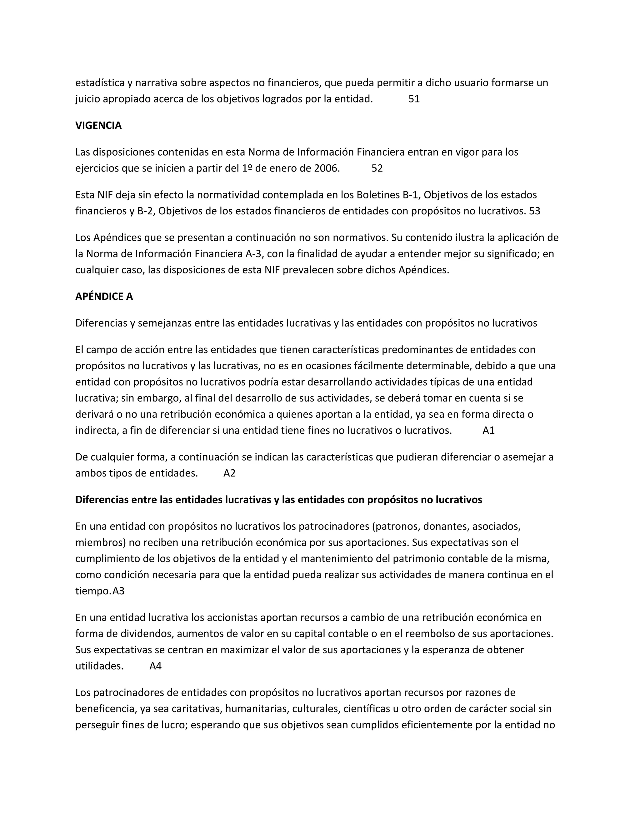 estadística y narrativa sobre aspectos no financieros, que pueda permitir a dicho usuario formarse un
juicio apropiado acerca de los objetivos logrados por la entidad.
51
VIGENCIA
Las disposiciones contenidas en esta Norma de Información Financiera entran en vigor para los
ejercicios que se inicien a partir del 1º de enero de 2006.
52
Esta NIF deja sin efecto la normatividad contemplada en los Boletines B-1, Objetivos de los estados
financieros y B-2, Objetivos de los estados financieros de entidades con propósitos no lucrativos. 53
Los Apéndices que se presentan a continuación no son normativos. Su contenido ilustra la aplicación de
la Norma de Información Financiera A-3, con la finalidad de ayudar a entender mejor su significado; en
cualquier caso, las disposiciones de esta NIF prevalecen sobre dichos Apéndices.
APÉNDICE A
Diferencias y semejanzas entre las entidades lucrativas y las entidades con propósitos no lucrativos
El campo de acción entre las entidades que tienen características predominantes de entidades con
propósitos no lucrativos y las lucrativas, no es en ocasiones fácilmente determinable, debido a que una
entidad con propósitos no lucrativos podría estar desarrollando actividades típicas de una entidad
lucrativa; sin embargo, al final del desarrollo de sus actividades, se deberá tomar en cuenta si se
derivará o no una retribución económica a quienes aportan a la entidad, ya sea en forma directa o
indirecta, a fin de diferenciar si una entidad tiene fines no lucrativos o lucrativos.
A1
De cualquier forma, a continuación se indican las características que pudieran diferenciar o asemejar a
ambos tipos de entidades.
A2
Diferencias entre las entidades lucrativas y las entidades con propósitos no lucrativos
En una entidad con propósitos no lucrativos los patrocinadores (patronos, donantes, asociados,
miembros) no reciben una retribución económica por sus aportaciones. Sus expectativas son el
cumplimiento de los objetivos de la entidad y el mantenimiento del patrimonio contable de la misma,
como condición necesaria para que la entidad pueda realizar sus actividades de manera continua en el
tiempo. A3
En una entidad lucrativa los accionistas aportan recursos a cambio de una retribución económica en
forma de dividendos, aumentos de valor en su capital contable o en el reembolso de sus aportaciones.
Sus expectativas se centran en maximizar el valor de sus aportaciones y la esperanza de obtener
utilidades.
A4
Los patrocinadores de entidades con propósitos no lucrativos aportan recursos por razones de
beneficencia, ya sea caritativas, humanitarias, culturales, científicas u otro orden de carácter social sin
perseguir fines de lucro; esperando que sus objetivos sean cumplidos eficientemente por la entidad no

 