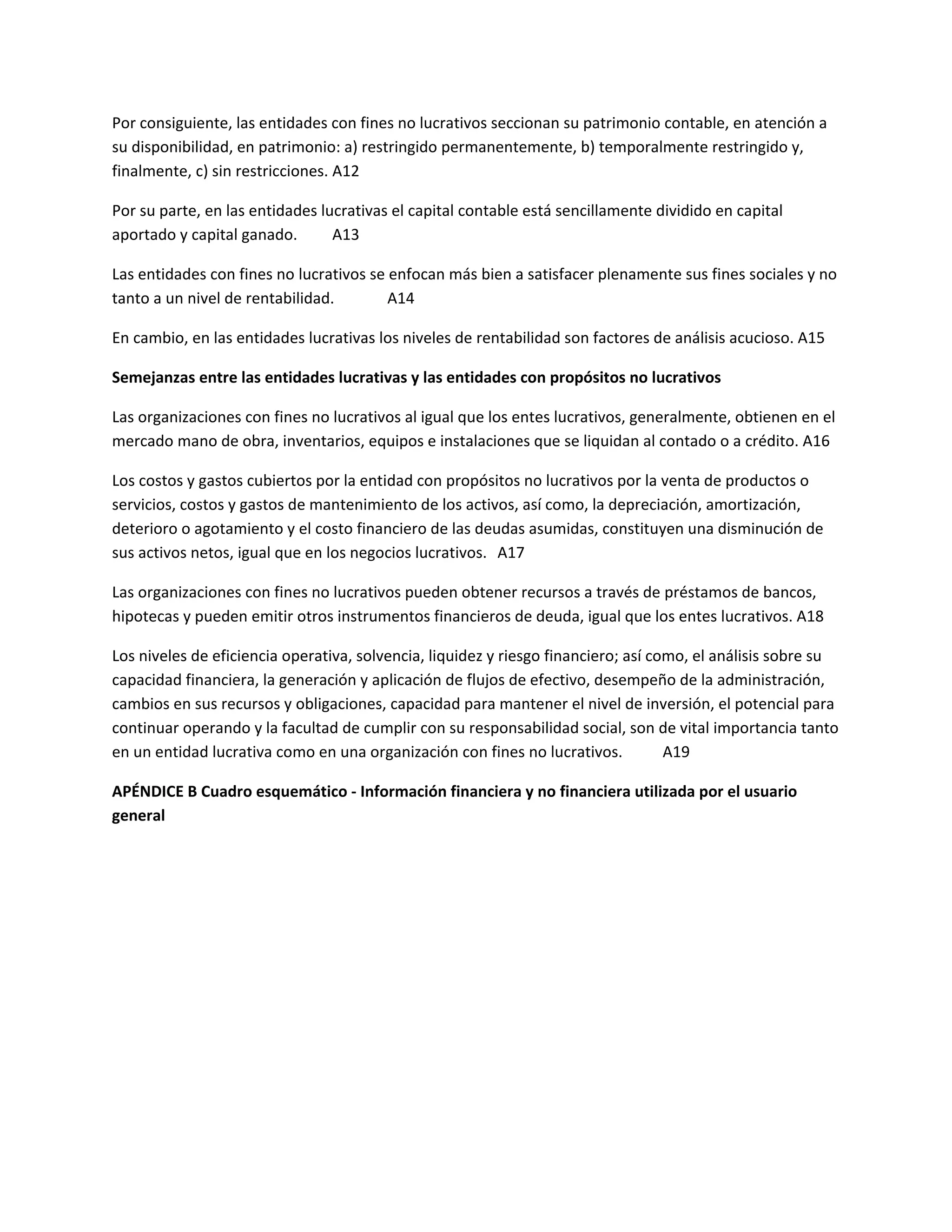 Por consiguiente, las entidades con fines no lucrativos seccionan su patrimonio contable, en atención a
su disponibilidad, en patrimonio: a) restringido permanentemente, b) temporalmente restringido y,
finalmente, c) sin restricciones. A12
Por su parte, en las entidades lucrativas el capital contable está sencillamente dividido en capital
aportado y capital ganado.
A13
Las entidades con fines no lucrativos se enfocan más bien a satisfacer plenamente sus fines sociales y no
tanto a un nivel de rentabilidad.
A14
En cambio, en las entidades lucrativas los niveles de rentabilidad son factores de análisis acucioso. A15
Semejanzas entre las entidades lucrativas y las entidades con propósitos no lucrativos
Las organizaciones con fines no lucrativos al igual que los entes lucrativos, generalmente, obtienen en el
mercado mano de obra, inventarios, equipos e instalaciones que se liquidan al contado o a crédito. A16
Los costos y gastos cubiertos por la entidad con propósitos no lucrativos por la venta de productos o
servicios, costos y gastos de mantenimiento de los activos, así como, la depreciación, amortización,
deterioro o agotamiento y el costo financiero de las deudas asumidas, constituyen una disminución de
sus activos netos, igual que en los negocios lucrativos. A17
Las organizaciones con fines no lucrativos pueden obtener recursos a través de préstamos de bancos,
hipotecas y pueden emitir otros instrumentos financieros de deuda, igual que los entes lucrativos. A18
Los niveles de eficiencia operativa, solvencia, liquidez y riesgo financiero; así como, el análisis sobre su
capacidad financiera, la generación y aplicación de flujos de efectivo, desempeño de la administración,
cambios en sus recursos y obligaciones, capacidad para mantener el nivel de inversión, el potencial para
continuar operando y la facultad de cumplir con su responsabilidad social, son de vital importancia tanto
en un entidad lucrativa como en una organización con fines no lucrativos.
A19
APÉNDICE B Cuadro esquemático - Información financiera y no financiera utilizada por el usuario
general

 