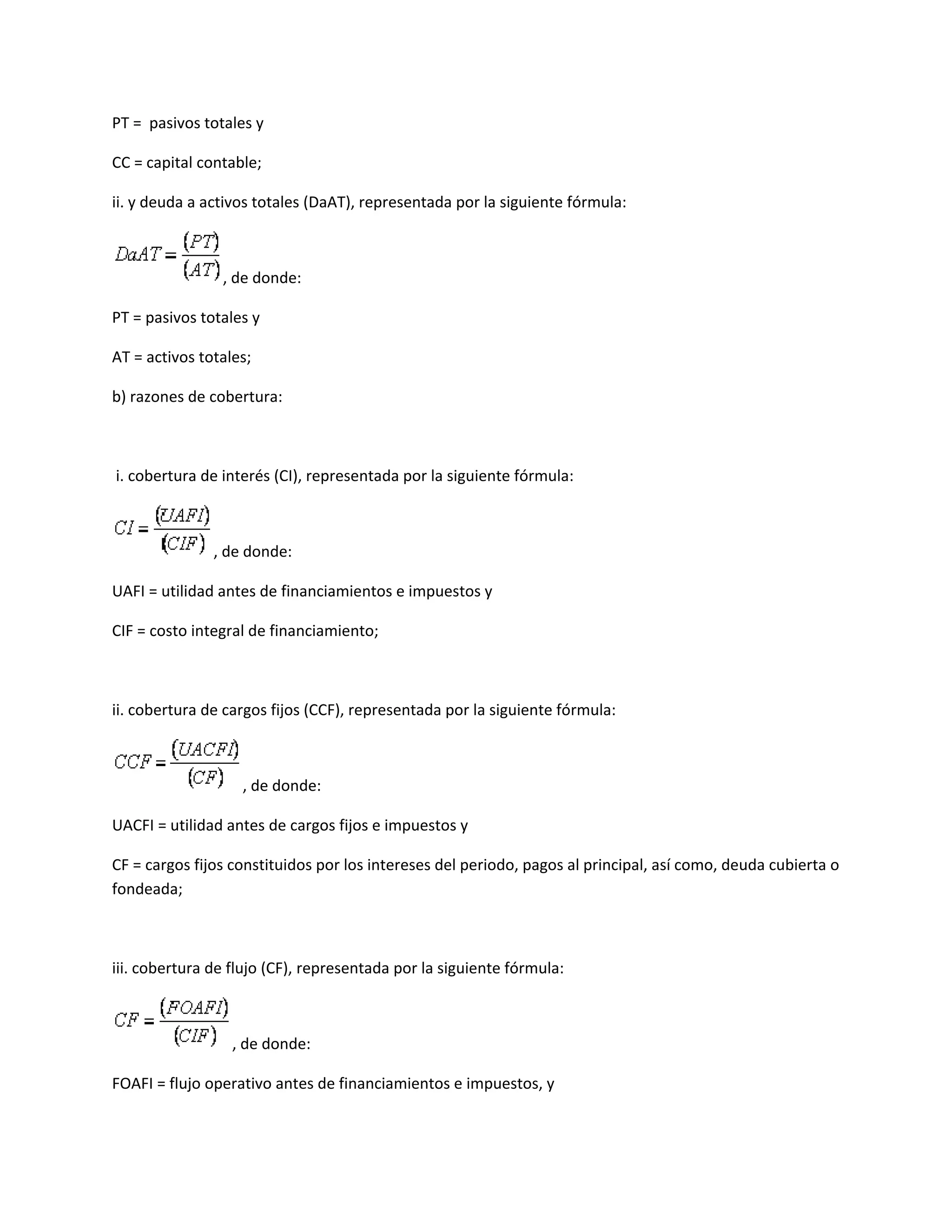 PT = pasivos totales y
CC = capital contable;
ii. y deuda a activos totales (DaAT), representada por la siguiente fórmula:

, de donde:
PT = pasivos totales y
AT = activos totales;
b) razones de cobertura:

i. cobertura de interés (CI), representada por la siguiente fórmula:

, de donde:
UAFI = utilidad antes de financiamientos e impuestos y
CIF = costo integral de financiamiento;

ii. cobertura de cargos fijos (CCF), representada por la siguiente fórmula:

, de donde:
UACFI = utilidad antes de cargos fijos e impuestos y
CF = cargos fijos constituidos por los intereses del periodo, pagos al principal, así como, deuda cubierta o
fondeada;

iii. cobertura de flujo (CF), representada por la siguiente fórmula:

, de donde:
FOAFI = flujo operativo antes de financiamientos e impuestos, y

 