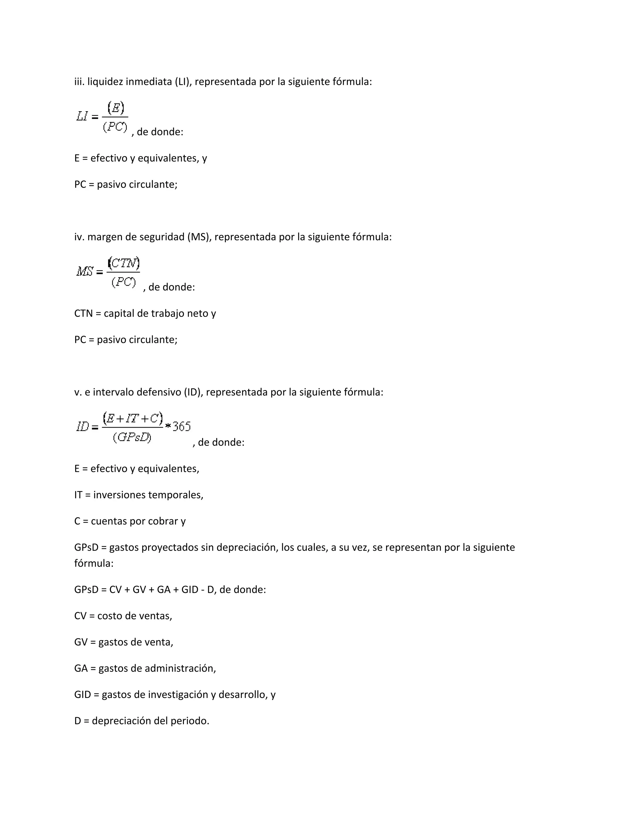 iii. liquidez inmediata (LI), representada por la siguiente fórmula:

, de donde:
E = efectivo y equivalentes, y
PC = pasivo circulante;

iv. margen de seguridad (MS), representada por la siguiente fórmula:

, de donde:
CTN = capital de trabajo neto y
PC = pasivo circulante;

v. e intervalo defensivo (ID), representada por la siguiente fórmula:

, de donde:
E = efectivo y equivalentes,
IT = inversiones temporales,
C = cuentas por cobrar y
GPsD = gastos proyectados sin depreciación, los cuales, a su vez, se representan por la siguiente
fórmula:
GPsD = CV + GV + GA + GID - D, de donde:
CV = costo de ventas,
GV = gastos de venta,
GA = gastos de administración,
GID = gastos de investigación y desarrollo, y
D = depreciación del periodo.

 