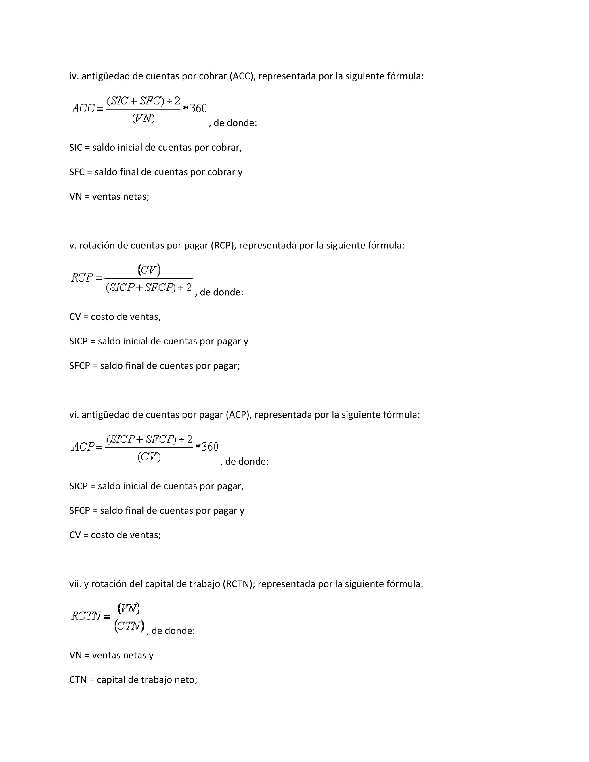 iv. antigüedad de cuentas por cobrar (ACC), representada por la siguiente fórmula:

, de donde:
SIC = saldo inicial de cuentas por cobrar,
SFC = saldo final de cuentas por cobrar y
VN = ventas netas;

v. rotación de cuentas por pagar (RCP), representada por la siguiente fórmula:

, de donde:
CV = costo de ventas,
SICP = saldo inicial de cuentas por pagar y
SFCP = saldo final de cuentas por pagar;

vi. antigüedad de cuentas por pagar (ACP), representada por la siguiente fórmula:

, de donde:
SICP = saldo inicial de cuentas por pagar,
SFCP = saldo final de cuentas por pagar y
CV = costo de ventas;

vii. y rotación del capital de trabajo (RCTN); representada por la siguiente fórmula:

, de donde:
VN = ventas netas y
CTN = capital de trabajo neto;

 