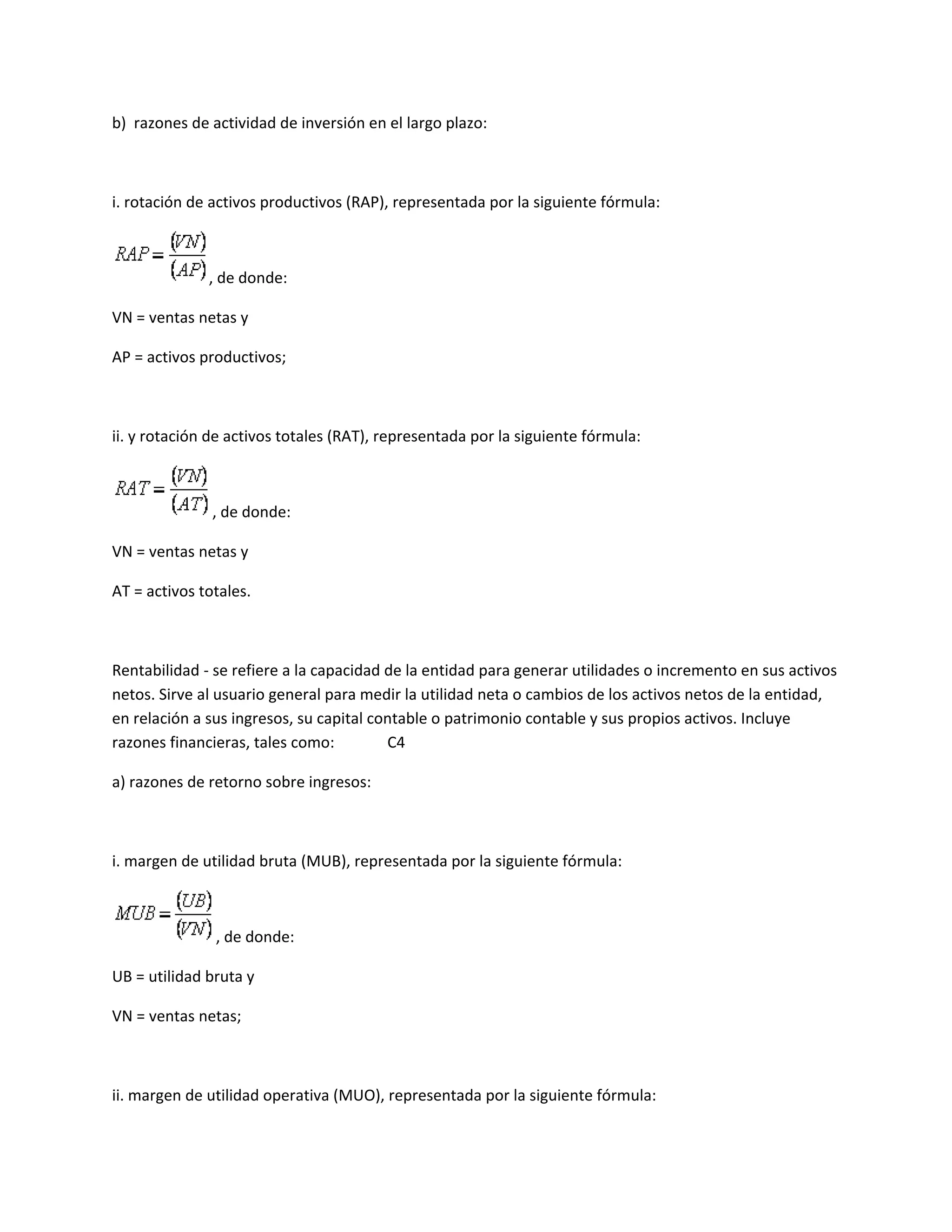 b) razones de actividad de inversión en el largo plazo:

i. rotación de activos productivos (RAP), representada por la siguiente fórmula:

, de donde:
VN = ventas netas y
AP = activos productivos;

ii. y rotación de activos totales (RAT), representada por la siguiente fórmula:

, de donde:
VN = ventas netas y
AT = activos totales.

Rentabilidad - se refiere a la capacidad de la entidad para generar utilidades o incremento en sus activos
netos. Sirve al usuario general para medir la utilidad neta o cambios de los activos netos de la entidad,
en relación a sus ingresos, su capital contable o patrimonio contable y sus propios activos. Incluye
razones financieras, tales como:
C4
a) razones de retorno sobre ingresos:

i. margen de utilidad bruta (MUB), representada por la siguiente fórmula:

, de donde:
UB = utilidad bruta y
VN = ventas netas;

ii. margen de utilidad operativa (MUO), representada por la siguiente fórmula:

 