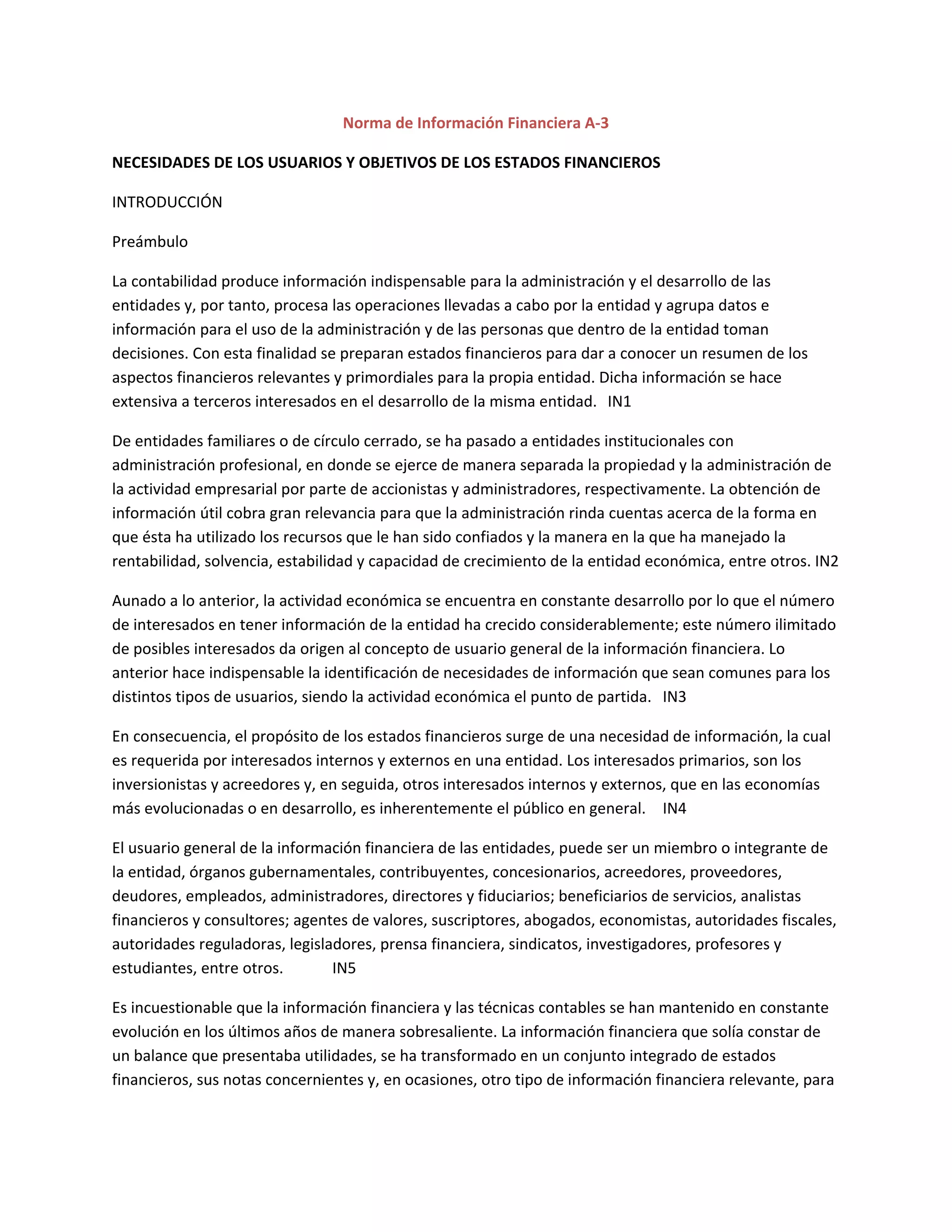 Norma de Información Financiera A-3
NECESIDADES DE LOS USUARIOS Y OBJETIVOS DE LOS ESTADOS FINANCIEROS
INTRODUCCIÓN
Preámbulo
La contabilidad produce información indispensable para la administración y el desarrollo de las
entidades y, por tanto, procesa las operaciones llevadas a cabo por la entidad y agrupa datos e
información para el uso de la administración y de las personas que dentro de la entidad toman
decisiones. Con esta finalidad se preparan estados financieros para dar a conocer un resumen de los
aspectos financieros relevantes y primordiales para la propia entidad. Dicha información se hace
extensiva a terceros interesados en el desarrollo de la misma entidad. IN1
De entidades familiares o de círculo cerrado, se ha pasado a entidades institucionales con
administración profesional, en donde se ejerce de manera separada la propiedad y la administración de
la actividad empresarial por parte de accionistas y administradores, respectivamente. La obtención de
información útil cobra gran relevancia para que la administración rinda cuentas acerca de la forma en
que ésta ha utilizado los recursos que le han sido confiados y la manera en la que ha manejado la
rentabilidad, solvencia, estabilidad y capacidad de crecimiento de la entidad económica, entre otros. IN2
Aunado a lo anterior, la actividad económica se encuentra en constante desarrollo por lo que el número
de interesados en tener información de la entidad ha crecido considerablemente; este número ilimitado
de posibles interesados da origen al concepto de usuario general de la información financiera. Lo
anterior hace indispensable la identificación de necesidades de información que sean comunes para los
distintos tipos de usuarios, siendo la actividad económica el punto de partida. IN3
En consecuencia, el propósito de los estados financieros surge de una necesidad de información, la cual
es requerida por interesados internos y externos en una entidad. Los interesados primarios, son los
inversionistas y acreedores y, en seguida, otros interesados internos y externos, que en las economías
más evolucionadas o en desarrollo, es inherentemente el público en general. IN4
El usuario general de la información financiera de las entidades, puede ser un miembro o integrante de
la entidad, órganos gubernamentales, contribuyentes, concesionarios, acreedores, proveedores,
deudores, empleados, administradores, directores y fiduciarios; beneficiarios de servicios, analistas
financieros y consultores; agentes de valores, suscriptores, abogados, economistas, autoridades fiscales,
autoridades reguladoras, legisladores, prensa financiera, sindicatos, investigadores, profesores y
estudiantes, entre otros.
IN5
Es incuestionable que la información financiera y las técnicas contables se han mantenido en constante
evolución en los últimos años de manera sobresaliente. La información financiera que solía constar de
un balance que presentaba utilidades, se ha transformado en un conjunto integrado de estados
financieros, sus notas concernientes y, en ocasiones, otro tipo de información financiera relevante, para

 