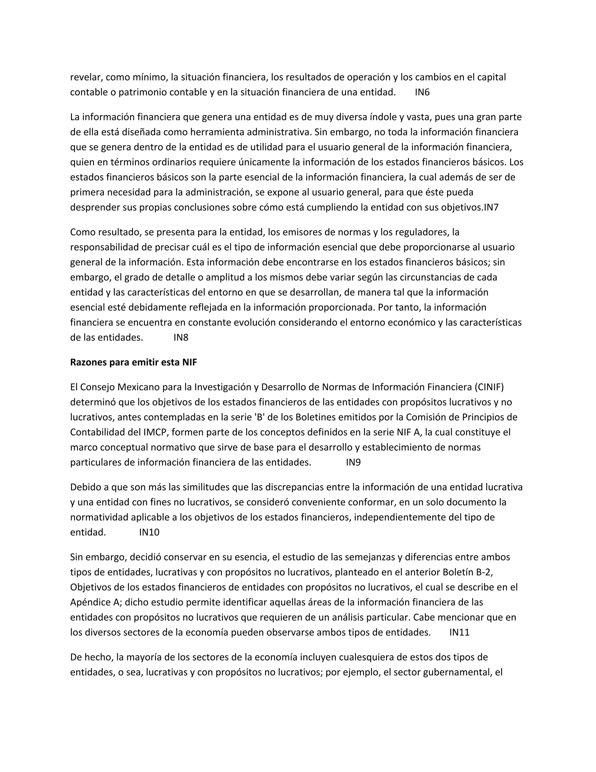 revelar, como mínimo, la situación financiera, los resultados de operación y los cambios en el capital
contable o patrimonio contable y en la situación financiera de una entidad.
IN6
La información financiera que genera una entidad es de muy diversa índole y vasta, pues una gran parte
de ella está diseñada como herramienta administrativa. Sin embargo, no toda la información financiera
que se genera dentro de la entidad es de utilidad para el usuario general de la información financiera,
quien en términos ordinarios requiere únicamente la información de los estados financieros básicos. Los
estados financieros básicos son la parte esencial de la información financiera, la cual además de ser de
primera necesidad para la administración, se expone al usuario general, para que éste pueda
desprender sus propias conclusiones sobre cómo está cumpliendo la entidad con sus objetivos.IN7
Como resultado, se presenta para la entidad, los emisores de normas y los reguladores, la
responsabilidad de precisar cuál es el tipo de información esencial que debe proporcionarse al usuario
general de la información. Esta información debe encontrarse en los estados financieros básicos; sin
embargo, el grado de detalle o amplitud a los mismos debe variar según las circunstancias de cada
entidad y las características del entorno en que se desarrollan, de manera tal que la información
esencial esté debidamente reflejada en la información proporcionada. Por tanto, la información
financiera se encuentra en constante evolución considerando el entorno económico y las características
de las entidades.
IN8
Razones para emitir esta NIF
El Consejo Mexicano para la Investigación y Desarrollo de Normas de Información Financiera (CINIF)
determinó que los objetivos de los estados financieros de las entidades con propósitos lucrativos y no
lucrativos, antes contempladas en la serie 'B' de los Boletines emitidos por la Comisión de Principios de
Contabilidad del IMCP, formen parte de los conceptos definidos en la serie NIF A, la cual constituye el
marco conceptual normativo que sirve de base para el desarrollo y establecimiento de normas
particulares de información financiera de las entidades.
IN9
Debido a que son más las similitudes que las discrepancias entre la información de una entidad lucrativa
y una entidad con fines no lucrativos, se consideró conveniente conformar, en un solo documento la
normatividad aplicable a los objetivos de los estados financieros, independientemente del tipo de
entidad.
IN10
Sin embargo, decidió conservar en su esencia, el estudio de las semejanzas y diferencias entre ambos
tipos de entidades, lucrativas y con propósitos no lucrativos, planteado en el anterior Boletín B-2,
Objetivos de los estados financieros de entidades con propósitos no lucrativos, el cual se describe en el
Apéndice A; dicho estudio permite identificar aquellas áreas de la información financiera de las
entidades con propósitos no lucrativos que requieren de un análisis particular. Cabe mencionar que en
los diversos sectores de la economía pueden observarse ambos tipos de entidades.
IN11
De hecho, la mayoría de los sectores de la economía incluyen cualesquiera de estos dos tipos de
entidades, o sea, lucrativas y con propósitos no lucrativos; por ejemplo, el sector gubernamental, el

 