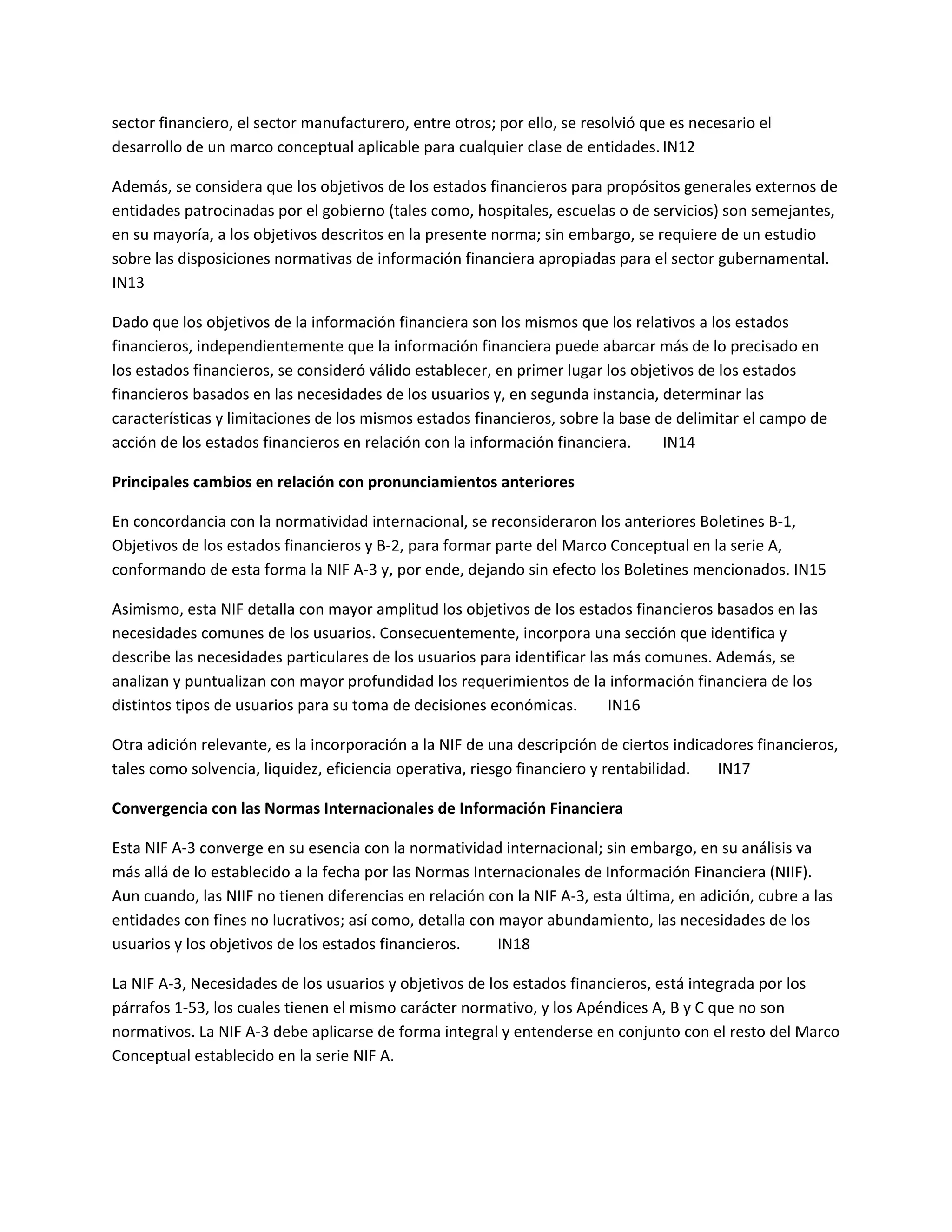 sector financiero, el sector manufacturero, entre otros; por ello, se resolvió que es necesario el
desarrollo de un marco conceptual aplicable para cualquier clase de entidades. IN12
Además, se considera que los objetivos de los estados financieros para propósitos generales externos de
entidades patrocinadas por el gobierno (tales como, hospitales, escuelas o de servicios) son semejantes,
en su mayoría, a los objetivos descritos en la presente norma; sin embargo, se requiere de un estudio
sobre las disposiciones normativas de información financiera apropiadas para el sector gubernamental.
IN13
Dado que los objetivos de la información financiera son los mismos que los relativos a los estados
financieros, independientemente que la información financiera puede abarcar más de lo precisado en
los estados financieros, se consideró válido establecer, en primer lugar los objetivos de los estados
financieros basados en las necesidades de los usuarios y, en segunda instancia, determinar las
características y limitaciones de los mismos estados financieros, sobre la base de delimitar el campo de
acción de los estados financieros en relación con la información financiera.
IN14
Principales cambios en relación con pronunciamientos anteriores
En concordancia con la normatividad internacional, se reconsideraron los anteriores Boletines B-1,
Objetivos de los estados financieros y B-2, para formar parte del Marco Conceptual en la serie A,
conformando de esta forma la NIF A-3 y, por ende, dejando sin efecto los Boletines mencionados. IN15
Asimismo, esta NIF detalla con mayor amplitud los objetivos de los estados financieros basados en las
necesidades comunes de los usuarios. Consecuentemente, incorpora una sección que identifica y
describe las necesidades particulares de los usuarios para identificar las más comunes. Además, se
analizan y puntualizan con mayor profundidad los requerimientos de la información financiera de los
distintos tipos de usuarios para su toma de decisiones económicas.
IN16
Otra adición relevante, es la incorporación a la NIF de una descripción de ciertos indicadores financieros,
tales como solvencia, liquidez, eficiencia operativa, riesgo financiero y rentabilidad.
IN17
Convergencia con las Normas Internacionales de Información Financiera
Esta NIF A-3 converge en su esencia con la normatividad internacional; sin embargo, en su análisis va
más allá de lo establecido a la fecha por las Normas Internacionales de Información Financiera (NIIF).
Aun cuando, las NIIF no tienen diferencias en relación con la NIF A-3, esta última, en adición, cubre a las
entidades con fines no lucrativos; así como, detalla con mayor abundamiento, las necesidades de los
usuarios y los objetivos de los estados financieros.
IN18
La NIF A-3, Necesidades de los usuarios y objetivos de los estados financieros, está integrada por los
párrafos 1-53, los cuales tienen el mismo carácter normativo, y los Apéndices A, B y C que no son
normativos. La NIF A-3 debe aplicarse de forma integral y entenderse en conjunto con el resto del Marco
Conceptual establecido en la serie NIF A.

 