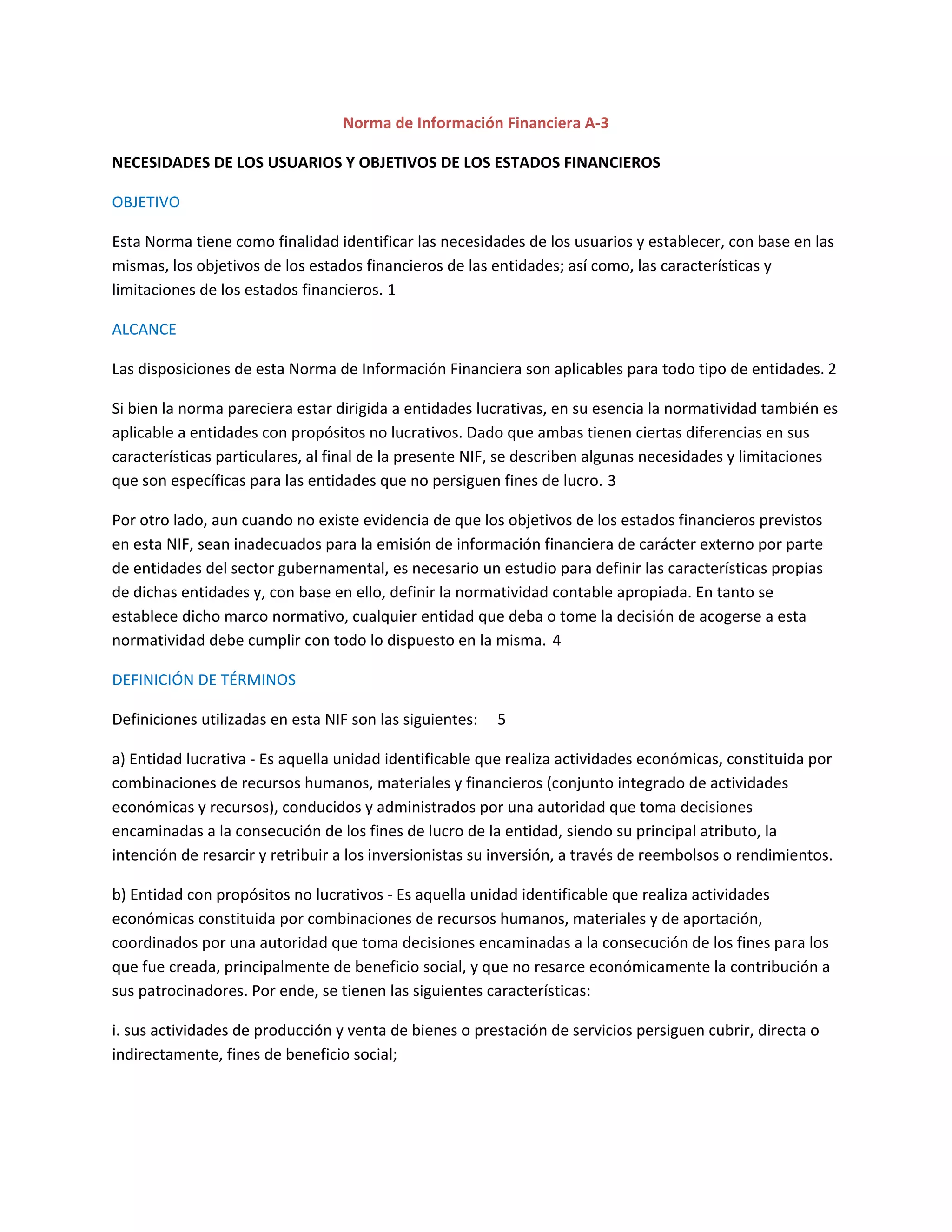Norma de Información Financiera A-3
NECESIDADES DE LOS USUARIOS Y OBJETIVOS DE LOS ESTADOS FINANCIEROS
OBJETIVO
Esta Norma tiene como finalidad identificar las necesidades de los usuarios y establecer, con base en las
mismas, los objetivos de los estados financieros de las entidades; así como, las características y
limitaciones de los estados financieros. 1
ALCANCE
Las disposiciones de esta Norma de Información Financiera son aplicables para todo tipo de entidades. 2
Si bien la norma pareciera estar dirigida a entidades lucrativas, en su esencia la normatividad también es
aplicable a entidades con propósitos no lucrativos. Dado que ambas tienen ciertas diferencias en sus
características particulares, al final de la presente NIF, se describen algunas necesidades y limitaciones
que son específicas para las entidades que no persiguen fines de lucro. 3
Por otro lado, aun cuando no existe evidencia de que los objetivos de los estados financieros previstos
en esta NIF, sean inadecuados para la emisión de información financiera de carácter externo por parte
de entidades del sector gubernamental, es necesario un estudio para definir las características propias
de dichas entidades y, con base en ello, definir la normatividad contable apropiada. En tanto se
establece dicho marco normativo, cualquier entidad que deba o tome la decisión de acogerse a esta
normatividad debe cumplir con todo lo dispuesto en la misma. 4
DEFINICIÓN DE TÉRMINOS
Definiciones utilizadas en esta NIF son las siguientes:

5

a) Entidad lucrativa - Es aquella unidad identificable que realiza actividades económicas, constituida por
combinaciones de recursos humanos, materiales y financieros (conjunto integrado de actividades
económicas y recursos), conducidos y administrados por una autoridad que toma decisiones
encaminadas a la consecución de los fines de lucro de la entidad, siendo su principal atributo, la
intención de resarcir y retribuir a los inversionistas su inversión, a través de reembolsos o rendimientos.
b) Entidad con propósitos no lucrativos - Es aquella unidad identificable que realiza actividades
económicas constituida por combinaciones de recursos humanos, materiales y de aportación,
coordinados por una autoridad que toma decisiones encaminadas a la consecución de los fines para los
que fue creada, principalmente de beneficio social, y que no resarce económicamente la contribución a
sus patrocinadores. Por ende, se tienen las siguientes características:
i. sus actividades de producción y venta de bienes o prestación de servicios persiguen cubrir, directa o
indirectamente, fines de beneficio social;

 