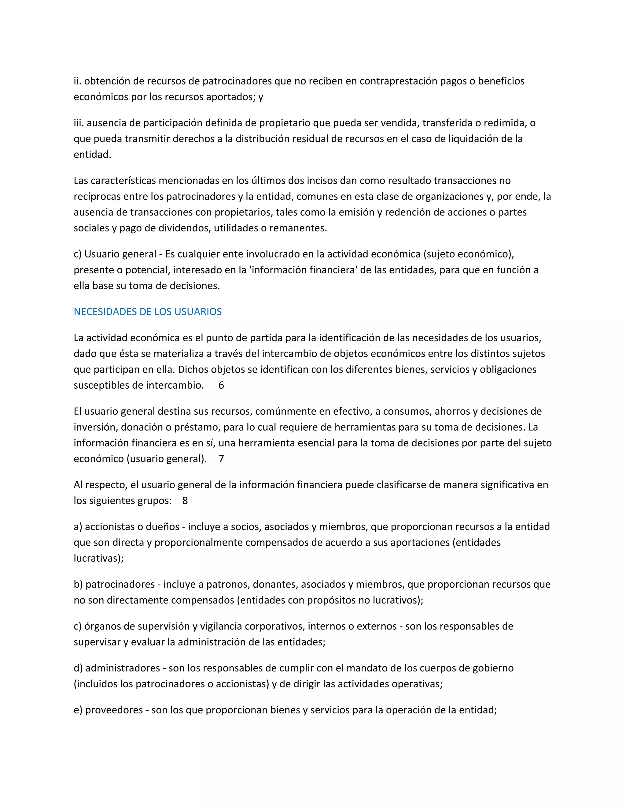 ii. obtención de recursos de patrocinadores que no reciben en contraprestación pagos o beneficios
económicos por los recursos aportados; y
iii. ausencia de participación definida de propietario que pueda ser vendida, transferida o redimida, o
que pueda transmitir derechos a la distribución residual de recursos en el caso de liquidación de la
entidad.
Las características mencionadas en los últimos dos incisos dan como resultado transacciones no
recíprocas entre los patrocinadores y la entidad, comunes en esta clase de organizaciones y, por ende, la
ausencia de transacciones con propietarios, tales como la emisión y redención de acciones o partes
sociales y pago de dividendos, utilidades o remanentes.
c) Usuario general - Es cualquier ente involucrado en la actividad económica (sujeto económico),
presente o potencial, interesado en la 'información financiera' de las entidades, para que en función a
ella base su toma de decisiones.
NECESIDADES DE LOS USUARIOS
La actividad económica es el punto de partida para la identificación de las necesidades de los usuarios,
dado que ésta se materializa a través del intercambio de objetos económicos entre los distintos sujetos
que participan en ella. Dichos objetos se identifican con los diferentes bienes, servicios y obligaciones
susceptibles de intercambio. 6
El usuario general destina sus recursos, comúnmente en efectivo, a consumos, ahorros y decisiones de
inversión, donación o préstamo, para lo cual requiere de herramientas para su toma de decisiones. La
información financiera es en sí, una herramienta esencial para la toma de decisiones por parte del sujeto
económico (usuario general). 7
Al respecto, el usuario general de la información financiera puede clasificarse de manera significativa en
los siguientes grupos: 8
a) accionistas o dueños - incluye a socios, asociados y miembros, que proporcionan recursos a la entidad
que son directa y proporcionalmente compensados de acuerdo a sus aportaciones (entidades
lucrativas);
b) patrocinadores - incluye a patronos, donantes, asociados y miembros, que proporcionan recursos que
no son directamente compensados (entidades con propósitos no lucrativos);
c) órganos de supervisión y vigilancia corporativos, internos o externos - son los responsables de
supervisar y evaluar la administración de las entidades;
d) administradores - son los responsables de cumplir con el mandato de los cuerpos de gobierno
(incluidos los patrocinadores o accionistas) y de dirigir las actividades operativas;
e) proveedores - son los que proporcionan bienes y servicios para la operación de la entidad;

 