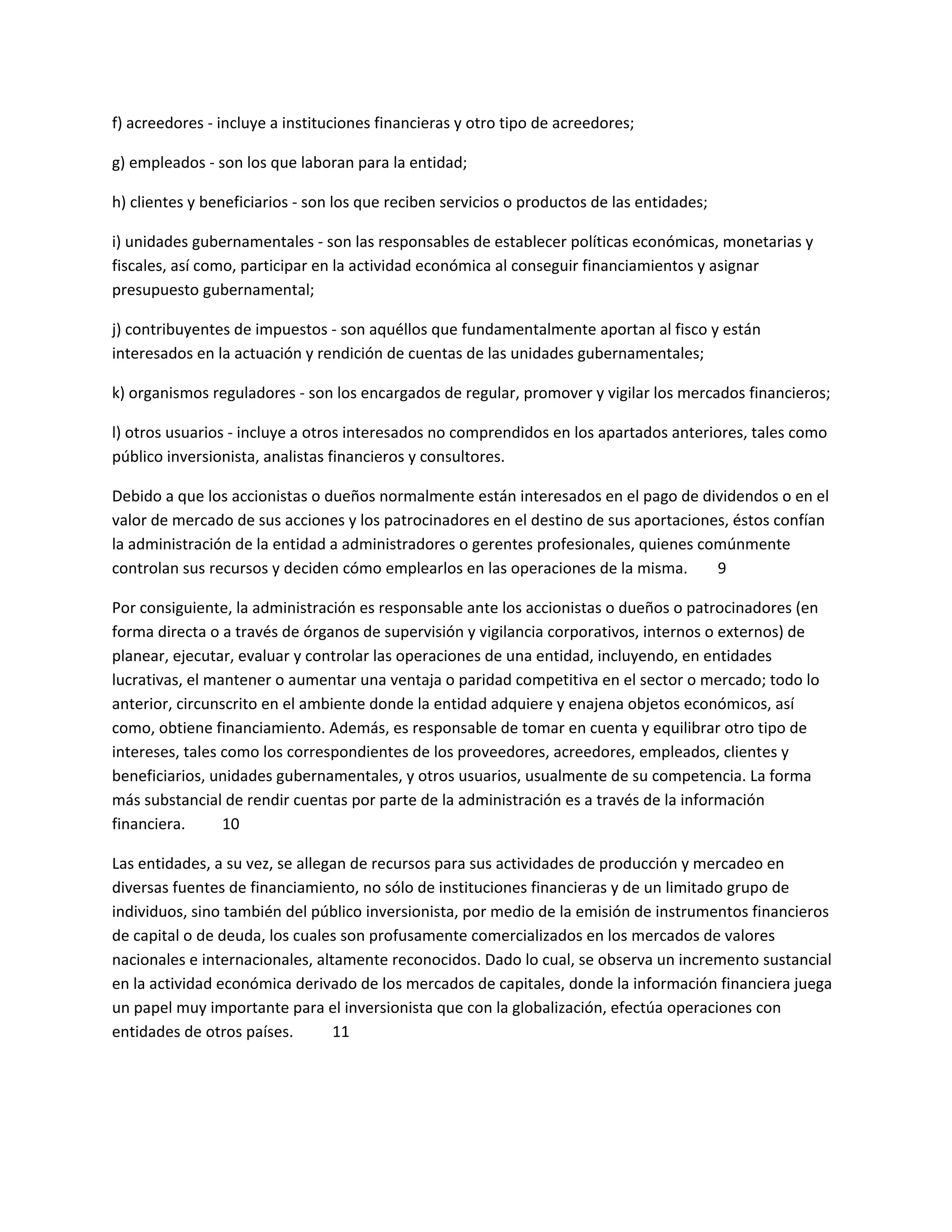 f) acreedores - incluye a instituciones financieras y otro tipo de acreedores;
g) empleados - son los que laboran para la entidad;
h) clientes y beneficiarios - son los que reciben servicios o productos de las entidades;
i) unidades gubernamentales - son las responsables de establecer políticas económicas, monetarias y
fiscales, así como, participar en la actividad económica al conseguir financiamientos y asignar
presupuesto gubernamental;
j) contribuyentes de impuestos - son aquéllos que fundamentalmente aportan al fisco y están
interesados en la actuación y rendición de cuentas de las unidades gubernamentales;
k) organismos reguladores - son los encargados de regular, promover y vigilar los mercados financieros;
l) otros usuarios - incluye a otros interesados no comprendidos en los apartados anteriores, tales como
público inversionista, analistas financieros y consultores.
Debido a que los accionistas o dueños normalmente están interesados en el pago de dividendos o en el
valor de mercado de sus acciones y los patrocinadores en el destino de sus aportaciones, éstos confían
la administración de la entidad a administradores o gerentes profesionales, quienes comúnmente
controlan sus recursos y deciden cómo emplearlos en las operaciones de la misma.
9
Por consiguiente, la administración es responsable ante los accionistas o dueños o patrocinadores (en
forma directa o a través de órganos de supervisión y vigilancia corporativos, internos o externos) de
planear, ejecutar, evaluar y controlar las operaciones de una entidad, incluyendo, en entidades
lucrativas, el mantener o aumentar una ventaja o paridad competitiva en el sector o mercado; todo lo
anterior, circunscrito en el ambiente donde la entidad adquiere y enajena objetos económicos, así
como, obtiene financiamiento. Además, es responsable de tomar en cuenta y equilibrar otro tipo de
intereses, tales como los correspondientes de los proveedores, acreedores, empleados, clientes y
beneficiarios, unidades gubernamentales, y otros usuarios, usualmente de su competencia. La forma
más substancial de rendir cuentas por parte de la administración es a través de la información
financiera.
10
Las entidades, a su vez, se allegan de recursos para sus actividades de producción y mercadeo en
diversas fuentes de financiamiento, no sólo de instituciones financieras y de un limitado grupo de
individuos, sino también del público inversionista, por medio de la emisión de instrumentos financieros
de capital o de deuda, los cuales son profusamente comercializados en los mercados de valores
nacionales e internacionales, altamente reconocidos. Dado lo cual, se observa un incremento sustancial
en la actividad económica derivado de los mercados de capitales, donde la información financiera juega
un papel muy importante para el inversionista que con la globalización, efectúa operaciones con
entidades de otros países.
11

 