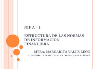 NIF A – 1
 
ESTRUCTURA DE LAS NORMAS
DE INFORMACIÓN
FINANCIERA
MTRA. MARGARITA VALLE LEÓN
ACADEMICO CERTIFICADO EN CONTADURIA PUBLICA

 
