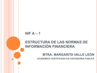 NIF A – 1
ESTRUCTURA DE LAS NORMAS DE
INFORMACIÓN FINANCIERA
MTRA. MARGARITA VALLE LEÓN
ACADEMICO CERTIFICADO EN CONTADURIA PUBLICA
 
