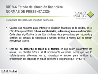 Estructura del estado de situación financiera
• Cuando sea relevante para entender la situación financiera de la entidad, en el
ESF deben presentarse rubros, encabezados, subtotales y niveles adicionales.
Cada clase significativa de partidas similares debe presentarse por separado y
también las partidas de naturaleza o función distinta, a menos que no tengan
importancia relativa.
• Esta NIF no prescribe el orden ni el formato en que deben presentarse los
rubros. Los párrafos 52.5 a 52.11 simplemente enumeran rubros que son lo
suficientemente diferentes, en su naturaleza o función, para justificar su
presentación por separado en el ESF conforme a los párrafos 52.14 y 52.15.
NIF B-6 Estado de situación financiera
NORMAS DE PRESENTACIÓN
 