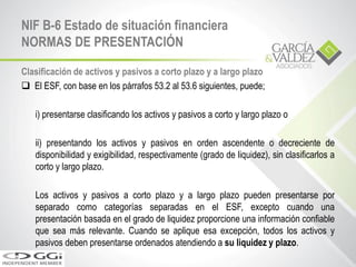 Clasificación de activos y pasivos a corto plazo y a largo plazo
 El ESF, con base en los párrafos 53.2 al 53.6 siguientes, puede;
i) presentarse clasificando los activos y pasivos a corto y largo plazo o
ii) presentando los activos y pasivos en orden ascendente o decreciente de
disponibilidad y exigibilidad, respectivamente (grado de liquidez), sin clasificarlos a
corto y largo plazo.
Los activos y pasivos a corto plazo y a largo plazo pueden presentarse por
separado como categorías separadas en el ESF, excepto cuando una
presentación basada en el grado de liquidez proporcione una información confiable
que sea más relevante. Cuando se aplique esa excepción, todos los activos y
pasivos deben presentarse ordenados atendiendo a su liquidez y plazo.
NIF B-6 Estado de situación financiera
NORMAS DE PRESENTACIÓN
 