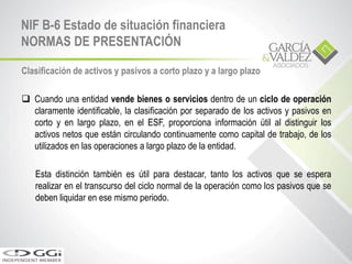 Clasificación de activos y pasivos a corto plazo y a largo plazo
 Cuando una entidad vende bienes o servicios dentro de un ciclo de operación
claramente identificable, la clasificación por separado de los activos y pasivos en
corto y en largo plazo, en el ESF, proporciona información útil al distinguir los
activos netos que están circulando continuamente como capital de trabajo, de los
utilizados en las operaciones a largo plazo de la entidad.
Esta distinción también es útil para destacar, tanto los activos que se espera
realizar en el transcurso del ciclo normal de la operación como los pasivos que se
deben liquidar en ese mismo periodo.
NIF B-6 Estado de situación financiera
NORMAS DE PRESENTACIÓN
 