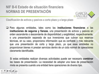 NIF B-6 Estado de situación financiera
NORMAS DE PRESENTACIÓN
Clasificación de activos y pasivos a corto plazo y a largo plazo
 Para algunas entidades, tales como las instituciones financieras o las
instituciones de seguros y fianzas, una presentación de activos y pasivos en
orden ascendente o descendente de disponibilidad y exigibilidad, respectivamente,
o una presentación separada de sus inversiones que cubran sus reservas
técnicas, en su caso, proporciona información que es confiable y más relevante
que una presentación de corto y largo plazo, ya que esas entidades no
proporcionan bienes ni prestan servicios dentro de un ciclo normal de operaciones
claramente identificable.
Si estas entidades realizan diversas actividades puede ser necesario combinar
las bases de presentación. La necesidad de adoptar una base de presentación
mixta se presenta cuando una entidad tiene operaciones de diverso tipo.
 