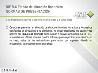 Clasificación de activos y pasivos a corto plazo y a largo plazo
 Cuando se presenten en el estado de situación financiera los activos y los pasivos
clasificados en circulantes o no circulantes, no deben clasificarse los activos y los
pasivos por impuestos diferidos como activos o pasivos circulantes. La NIF D-4,
Impuestos a la utilidad, requiere que los activos y pasivos por impuesto diferido, en
su caso, netos de las estimaciones para activo por impuesto diferido no
recuperable, se presenten en el largo plazo.
NIF B-6 Estado de situación financiera
NORMAS DE PRESENTACIÓN
 