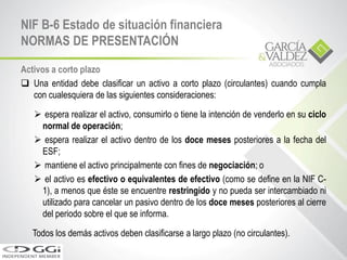 Activos a corto plazo
 Una entidad debe clasificar un activo a corto plazo (circulantes) cuando cumpla
con cualesquiera de las siguientes consideraciones:
 espera realizar el activo, consumirlo o tiene la intención de venderlo en su ciclo
normal de operación;
 espera realizar el activo dentro de los doce meses posteriores a la fecha del
ESF;
 mantiene el activo principalmente con fines de negociación; o
 el activo es efectivo o equivalentes de efectivo (como se define en la NIF C-
1), a menos que éste se encuentre restringido y no pueda ser intercambiado ni
utilizado para cancelar un pasivo dentro de los doce meses posteriores al cierre
del periodo sobre el que se informa.
Todos los demás activos deben clasificarse a largo plazo (no circulantes).
NIF B-6 Estado de situación financiera
NORMAS DE PRESENTACIÓN
 