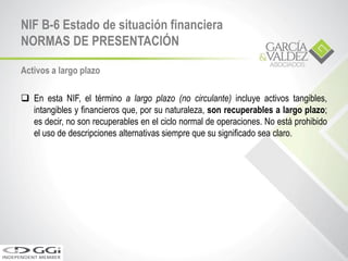 Activos a largo plazo
 En esta NIF, el término a largo plazo (no circulante) incluye activos tangibles,
intangibles y financieros que, por su naturaleza, son recuperables a largo plazo;
es decir, no son recuperables en el ciclo normal de operaciones. No está prohibido
el uso de descripciones alternativas siempre que su significado sea claro.
NIF B-6 Estado de situación financiera
NORMAS DE PRESENTACIÓN
 