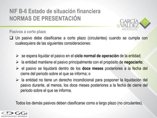 Pasivos a corto plazo
 Un pasivo debe clasificarse a corto plazo (circulantes) cuando se cumpla con
cualesquiera de las siguientes consideraciones:
 se espera liquidar el pasivo en el ciclo normal de operación de la entidad;
 la entidad mantiene el pasivo principalmente con el propósito de negociarlo;
 el pasivo se liquidará dentro de los doce meses posteriores a la fecha del
cierre del periodo sobre el que se informa; o
 la entidad no tiene un derecho incondicional para posponer la liquidación del
pasivo durante, al menos, los doce meses posteriores a la fecha de cierre del
periodo sobre el que se informa.
Todos los demás pasivos deben clasificarse como a largo plazo (no circulantes).
NIF B-6 Estado de situación financiera
NORMAS DE PRESENTACIÓN
 